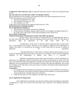 215
5. Registered Trade Union [Sec. 2(e)]: A registered Trade Union means a 'Trade Union' registered under
the Act.
[Sec 14] CERTAIN ACTS DO NOT APPLY TO TRADE UNIONS
Below mentioned acts will not apply to any registered Trade Union, had the registration of any such
Trade Union under any such Act shall be void.
1. The Societies Registration Act, 1860.
2. The Cooperative Societies Act, 1912.
3. The Companies Act, 1956
Trade Unions can be registered only under the Trade Union Act, 1926.
REGISTRATION OF TRADE UNIONS
[Sec 3] Appointment of Registrars.
1. The government will appoint a person to be a Registrar.
2. The government will appoint required number of person as the Addition and deputy Registrar of
the Trade Unions. These office will be under the Registrar of the Trade Union.
[Sec 4] Mode of registration
Minimum Requirement of Registration of Trade Union (2001 amendment)
(1) Any seven or more members of a trade union may, by subscribing their names to
the rules of the trade union and by otherwise complying with the provisions of this Act with respect to
registration, apply for registration of the trade union under this Act.
Provided that no Trade Union of workmen shall be registered unless at least ten per
cent. or one hundred of the workmen, whichever is less, engaged or employed in the establishment or
industry with which it is connected are the members of such Trade Union on the date of making of
application for registration:
Provided further that no Trade Union of workmen shall be registered unless it has on
the date of making application not less than seven persons as its members, who are workmen engaged or
employed in the establishment or industry with which it is connected .''.
(2) Where an application has been made under sub-section (1) for the registration of a
trade union, such application shall not be deemed to have become invalid merely by reason of the fact
that, at any time after the date of the application, but before the registration of the trade union, some of the
applicants, but not exceeding half of the total number of persons who made the application, have ceased
to be members of the trade union or have given notice in writing to the Registrar dissociating themselves
from the application.
Commentary:
1. It is understood that for the purpose of registration a minimum of seven members are necessary to
form a trade union. the reason for fixation of minimum seven members is to encourage formation
of more trade unions so that the trade union would grow.
2. Under the trade union act 1926, employers can register their trade unions.
[Sec 5] Application for Registration.
Every application for registration of a trade union shall be made to the Registrar and shall be
accompanied by a copy of the rules of the trade union and a statement of the following particulars,
namely-
 