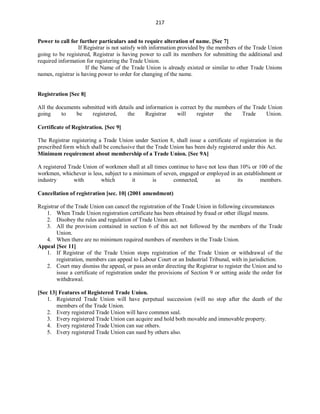217
Power to call for further particulars and to require alteration of name. [Sec 7]
If Registrar is not satisfy with information provided by the members of the Trade Union
going to be registered, Registrar is having power to call its members for submitting the additional and
required information for registering the Trade Union.
If the Name of the Trade Union is already existed or similar to other Trade Unions
names, registrar is having power to order for changing of the name.
Registration [Sec 8]
All the documents submitted with details and information is correct by the members of the Trade Union
going to be registered, the Registrar will register the Trade Union.
Certificate of Registration. [Sec 9]
The Registrar registering a Trade Union under Section 8, shall issue a certificate of registration in the
prescribed form which shall be conclusive that the Trade Union has been duly registered under this Act.
Minimum requirement about membership of a Trade Union. [Sec 9A]
A registered Trade Union of workmen shall at all times continue to have not less than 10% or 100 of the
workmen, whichever is less, subject to a minimum of seven, engaged or employed in an establishment or
industry with which it is connected, as its members.
Cancellation of registration [sec. 10] (2001 amendment)
Registrar of the Trade Union can cancel the registration of the Trade Union in following circumstances
1. When Trade Union registration certificate has been obtained by fraud or other illegal means.
2. Disobey the rules and regulation of Trade Union act.
3. All the provision contained in section 6 of this act not followed by the members of the Trade
Union.
4. When there are no minimum required numbers of members in the Trade Union.
Appeal [Sec 11]
1. If Registrar of the Trade Union stops registration of the Trade Union or withdrawal of the
registration, members can appeal to Labour Court or an Industrial Tribunal, with in jurisdiction.
2. Court may dismiss the appeal, or pass an order directing the Registrar to register the Union and to
issue a certificate of registration under the provisions of Section 9 or setting aside the order for
withdrawal.
[Sec 13] Features of Registered Trade Union.
1. Registered Trade Union will have perpetual succession (will no stop after the death of the
members of the Trade Union.
2. Every registered Trade Union will have common seal.
3. Every registered Trade Union can acquire and hold both movable and immovable property.
4. Every registered Trade Union can sue others.
5. Every registered Trade Union can sued by others also.
 