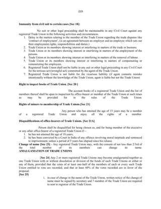 219
Immunity from civil suit to certain cases [Sec 18]:
No suit or other legal proceeding shall be maintainable in any Civil Court against any
registered Trade Union in the following activities and circumstances.
1. Delay in the matters relating to the member of the Trade Union regarding the trade disputes like
‘contract of employment’, (is an agreement between an employer and an employee which sets out
their employment rights, responsibilities and duties.)
2. Trade Union or its members showing interest or interfering in matters of the trade or business.
3. Trade Union or its members showing interest or interfering in matters of the employment of the
persons.
4. Trade Union or its members showing interest or interfering in matters of the removal of labour.
5. Trade Union or its members showing interest or interfering in matters of compensating or
remunerating the employees.
6. Registered Trade Union shall not be liable in any suit or other legal proceeding in any Civil Court
for the tortious act (wrongful act) committed by the agent of the Trade Union.
7. Registered Trade Union is not liable for the vicarious liability (if agent commits mistake
intentionally without the knowledge of the Trade Union, agent is liable but not the Trade Union)
Right to inspect books of Trade Union. [Sec 20 ]
The account books of a registered Trade Union and the list of
members thereof shall be open to inspection by office-bearer or member of the Trade Union at such times
as may be provided for in the rules of the Trade Union.
Rights of minors to membership of Trade Unions.[Sec 21]
Any person who has attained the age of 15 years may be a member
of a registered Trade Union and enjoy all the rights of a member.
Disqualifications of office-bearers of Trade Unions. [Sec 21A]
Person shall be disqualified for being chosen as, and for being member of the executive
or any other office-bearer of a registered Trade Union if—
1. he has not attained the age of 18 years;
2. he has been convicted by a Court in India of any offence involving moral turpitude and sentenced
to imprisonment, unless a period of 5 years has elapsed since his release.
Change of name [Sec 23] - Any registered Trade Union may, with the consent of not less than 2/3rd of
the total number of its members can change its name.
AMALGAMATION OF TRADE UNIONS
[Sec 24] Any 2 or more registered Trade Unions may become amalgamated together as
one Trade Union with or without dissolution or division of the funds of such Trade Unions or either or
any of them, provided that the votes of at least one-half of the members of each or every such Trade
Union entitled to vote are recorded, and that at least 60% of the votes recorded are in favor of the
proposal.
[Sec 25]
i. in case of change in the name of the Trade Union, written notice of the change of
name must be signed by secretary and 7 member of the Trade Union are required
to sent to registrar of the Trade Union.
 