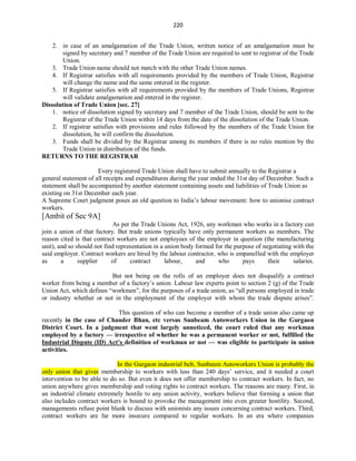 220
2. in case of an amalgamation of the Trade Union, written notice of an amalgamation must be
signed by secretary and 7 member of the Trade Union are required to sent to registrar of the Trade
Union.
3. Trade Union name should not match with the other Trade Union names.
4. If Registrar satisfies with all requirements provided by the members of Trade Union, Registrar
will change the name and the same entered in the register.
5. If Registrar satisfies with all requirements provided by the members of Trade Unions, Registrar
will validate amalgamation and entered in the register.
Dissolution of Trade Union [sec. 27]
1. notice of dissolution signed by secretary and 7 member of the Trade Union, should be sent to the
Registrar of the Trade Union within 14 days from the date of the dissolution of the Trade Union.
2. If registrar satisfies with provisions and rules followed by the members of the Trade Union for
dissolution, he will confirm the dissolution.
3. Funds shall be divided by the Registrar among its members if there is no rules mention by the
Trade Union in distribution of the funds.
RETURNS TO THE REGISTRAR
Every registered Trade Union shall have to submit annually to the Registrar a
general statement of all receipts and expenditures during the year ended the 31st day of December. Such a
statement shall be accompanied by another statement containing assets and liabilities of Trade Union as
existing on 31st December each year.
A Supreme Court judgment poses an old question to India’s labour movement: how to unionise contract
workers.
[Ambit of Sec 9A]
As per the Trade Unions Act, 1926, any workman who works in a factory can
join a union of that factory. But trade unions typically have only permanent workers as members. The
reason cited is that contract workers are not employees of the employer in question (the manufacturing
unit), and so should not find representation in a union body formed for the purpose of negotiating with the
said employer. Contract workers are hired by the labour contractor, who is empanelled with the employer
as a supplier of contract labour, and who pays their salaries.
But not being on the rolls of an employer does not disqualify a contract
worker from being a member of a factory’s union. Labour law experts point to section 2 (g) of the Trade
Union Act, which defines “workmen”, for the purposes of a trade union, as “all persons employed in trade
or industry whether or not in the employment of the employer with whom the trade dispute arises”.
This question of who can become a member of a trade union also came up
recently in the case of Chander Bhan, etc versus Sunbeam Autoworkers Union in the Gurgaon
District Court. In a judgment that went largely unnoticed, the court ruled that any workman
employed by a factory — irrespective of whether he was a permanent worker or not, fulfilled the
Industrial Dispute (ID) Act’s definition of workman or not — was eligible to participate in union
activities.
In the Gurgaon industrial belt, Sunbeam Autoworkers Union is probably the
only union that gives membership to workers with less than 240 days’ service, and it needed a court
intervention to be able to do so. But even it does not offer membership to contract workers. In fact, no
union anywhere gives membership and voting rights to contract workers. The reasons are many. First, in
an industrial climate extremely hostile to any union activity, workers believe that forming a union that
also includes contract workers is bound to provoke the management into even greater hostility. Second,
managements refuse point blank to discuss with unionists any issues concerning contract workers. Third,
contract workers are far more insecure compared to regular workers. In an era where companies
 