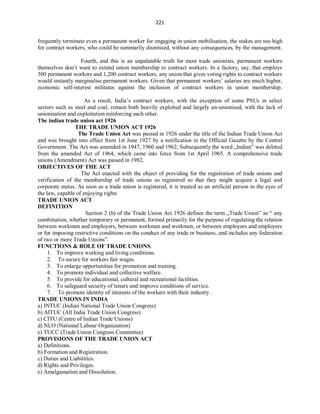 221
frequently terminate even a permanent worker for engaging in union mobilisation, the stakes are too high
for contract workers, who could be summarily dismissed, without any consequences, by the management.
Fourth, and this is an unpalatable truth for most trade unionists, permanent workers
themselves don’t want to extend union membership to contract workers. In a factory, say, that employs
300 permanent workers and 1,200 contract workers, any union that gives voting rights to contract workers
would instantly marginalise permanent workers. Given that permanent workers’ salaries are much higher,
economic self-interest militates against the inclusion of contract workers in union membership.
As a result, India’s contract workers, with the exception of some PSUs in select
sectors such as steel and coal, remain both heavily exploited and largely un-unionised, with the lack of
unionisation and exploitation reinforcing each other.
The indian trade union act 1926
THE TRADE UNION ACT 1926
The Trade Union Act was passed in 1926 under the title of the Indian Trade Union Act
and was brought into effect from 1st June 1927 by a notification in the Official Gazette by the Central
Government. The Act was amended in 1947, 1960 and 1962, Subsequently the word „Indian‟ was deleted
from the amended Act of 1964, which came into force from 1st April 1965. A comprehensive trade
unions (Amendment) Act was passed in 1982.
OBJECTIVES OF THE ACT
The Act enacted with the object of providing for the registration of trade unions and
verification of the membership of trade unions so registered so that they might acquire a legal and
corporate status. As soon as a trade union is registered, it is treated as an artificial person in the eyes of
the law, capable of enjoying rights
TRADE UNION ACT
DEFINITION
Section 2 (h) of the Trade Union Act 1926 defines the term „Trade Union‟ as “ any
combination, whether temporary or permanent, formed primarily for the purpose of regulating the relation
between workmen and employers, between workmen and workmen, or between employers and employers
or for imposing restrictive conditions on the conduct of any trade or business, and includes any federation
of two or more Trade Unions”.
FUNCTIONS & ROLE OF TRADE UNIONS.
1. To improve working and living conditions.
2. To secure for workers fair wages.
3. To enlarge opportunities for promotion and training.
4. To promote individual and collective welfare.
5. To provide for educational, cultural and recreational facilities.
6. To safeguard security of tenure and improve conditions of service.
7. To promote identity of interests of the workers with their industry .
TRADE UNIONS IN INDIA
a) INTUC (Indian National Trade Union Congress)
b) AITUC (All India Trade Union Congress)
c) CITU (Centre of Indian Trade Unions)
d) NLO (National Labour Organization)
e) TUCC (Trade Union Congress Committee)
PROVISIONS OF THE TRADE UNION ACT
a) Definitions.
b) Formation and Registration.
c) Duties and Liabilities.
d) Rights and Privileges.
e) Amalgamation and Dissolution.
 