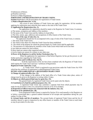 222
f) Submission of Return.
g) Penalties and Fines.
h) Power to Make Regulations.
FORMATION AND REGISTRATION OF TRADE UNIONS
Sections 4 to 9 deals with the procedures for registration of Trade Unions.
1) Mode of Registration [Sec. 4 (1)].
Any seven or more members of Trade Union may apply for registration. All the members
applying for registration must subscribe their names to the rules of the Trade Union
2) Application for Registration (Sec. 5).
The application for registration should be made to the Registrar for Trade Union. It contains,
a) The names, occupation and Address of the members .
b) The name of the Trade Union and the Address its head office.
c) The titles, names, ages, addresses and occupations of office bearers of the Trade Union.
3) Contents of the copy of rules (Sec. 6).
The application should also be accompanied with a copy of rules of the Trade Union, it contains.
i. The name of the Trade Union.
ii. The whole of the object for which the Trade Union has been established.
iii. The whole of the purpose for which the general funds of a Trade Union shall be applicable.
iv. The payment of a subscription by members of the Trade Union which shall not be less than
a) one rupee per annum for rural workers
b) three rupee per annum other organized sectors
c) twelve rupees per annum for workers in any other case.
4) Power of the Registrar to call for further Particulars (Sec. 7).
When the application for registration is filed before Registrar, he has got the powers to call
further particulars regarding the Trade Union.
5) Registration and Certificate (Sec. 8 & 9).
If all the requirements of the Act have been complied with, the Registrar of Trade Union
shall register the Trade Union and issue “certificate of Registration.
Registered Trade Union [Sec. 2 (e)].
A “Trade Union” which is registered as per provisions under the Trade Union Act 1926
which has the certificate of registration is called Registered Trade Union.
DUTIES AND LIABILITIES OF A REGISTERED TRADE UNION
1) Change of registered office (Sec. 12).
If any change in the address of the head office of a Trade Union takes place, notice of
change must be given to the Registrar in writing within 14 days.
2) Objects on which general fund may be spent (Sec. 15).
The general funds of a registered Trade Union can be spent only the objects.
3) Constitution of a fund for political purposes (Sec. 16).
A registered Trade Union may constitute a separate fund from which payments may be
made for the promotion of the civic and political interests of its of its members.
4) Proportion of officers bearers be connected with the industry (Sec. 22).
5) Returns to be submitted (Sec. 28).
Every Registered Trade Unions is required by Section 28 to send annually to the Registrar on
or before a prescribed date, a general audited statement of all receipts and expenditure during the year
ending 31st day of Dec.
6) Account books and list of members. The account books of registered Trade Union and the list of
members thereof is open to inspection by any office bearer or member of the Trade Union at such times
as may be provided of in the rules.
 