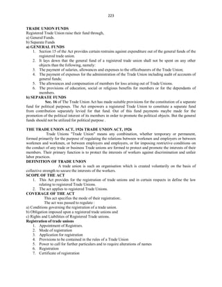 223
TRADE UNION FUNDS
Registered Trade Union raise their fund through,
a) General Funds.
b) Separate Funds
a) GENERAL FUNDS
1. Section 15 of the Act provides certain restrains against expenditure out of the general funds of the
registered trade union.
2. It lays down that the general fund of a registered trade union shall not be spent on any other
objects than the following, namely:
3. The payment of salaries, allowances and expenses to the officebearers of the Trade Union;
4. The payment of expenses for the administration of the Trade Union including audit of accounts of
general funds;
5. The allowances and compensation of members for loss arising out of Trade Unions.
6. The provisions of education, social or religious benefits for members or for the dependants of
members.
b) SEPARATE FUNDS
Sec. 16 of The Trade Union Act has made suitable provisions for the constitution of a separate
fund for political purposes. The Act empowers a registered Trade Union to constitute a separate fund
from contribution separately levied for that fund. Out of this fund payments maybe made for the
promotion of the political interest of its members in order to promote the political objects. But the general
funds should not be utilized for political purpose .
THE TRADE UNION ACT, 1926 TRADE UNION ACT, 1926
Trade Unions "Trade Union" means any combination, whether temporary or permanent,
formed primarily for the purpose of regulating the relations between workmen and employers or between
workmen and workmen, or between employers and employers, or for imposing restrictive conditions on
the conduct of any trade or business Trade unions are formed to protect and promote the interests of their
members. Their primary function is to protect the interests of workers against discrimination and unfair
labor practices.
DEFINITION OF TRADE UNION
A trade union is such an organisation which is created voluntarily on the basis of
collective strength to secure the interests of the workers.
SCOPE OF THE ACT
1. This Act provides for the registration of trade unions and in certain respects in define the law
relating to registered Trade Unions.
2. The act applies to registered Trade Unions.
COVERAGE OF THE ACT
This act specifies the mode of their registration:.
The act was passed to regulate :
a) Conditions governing the registration of a trade union.
b) Obligation imposed upon a registered trade unions and
c) Rights and Liabilities of Registered Trade unions.
Registration of trade unions
1. Appointment of Registrars.
2. Mode of registration
3. Application for registration
4. Provisions to be contained in the rules of a Trade Union
5. Power to call for further particulars and to require alterations of names
6. Registration
7. Certificate of registration
 