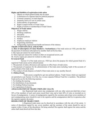 225
Rights and liabilities of registration trade union
1. Objects on which general funds may be spent
2. Constitution of a separate fund for political purposes
3. Criminal conspiracy in trade disputes
4. Immunity from civil suit in certain cases
5. Enforceability of agreements
6. Right to inspect books of Trade Union
7. Rights of minors to membership of Trade Unions
Objectives of Trade unions
1. Wages salaries
2. Working conditions
3. Discipline
4. Personnel policies
5. Welfare
6. Employee-employer relation
7. Negotiating machinery
8. Safeguarding organizational health and interest of the industry
TRADE UNION FINANCE AND FUNDS
A. Rate of subscription of Union Members:- Section(6)(ee) of the trade union act 1926, provides that
the payment of minimum subscription by member shall not be less than;
I. One rupee per annum for rural workers;
II. Three rupee per annum for workers in other un recognized sectors; and
III. Twelve rupees per annum for workers in other cases.
B. General Fund
Section 15 of the trade union act, 1926 lays down the purpose for which general fund of a
registered Trade union can be utilized namely
1. The payment of salary allowances and expenses to office bears of trade union;
2. The payment of expenses for the administration of the trade union including Audit of the accounts of
general funds of the trade union
3. The conduct of trade disputes on behalf of then trade union or any member thereof;
C. Political Fund:
Trade unions compelled to get into political spheres. Trade Unions which are registered
are permitted as per Section 16 of the Act, to raise separate Political Fund for is members. The political
Fund can be use for the following expenses.
1. For holding the meeting.
2. For distribution of any document.
3. For holding Political meeting.
4. For registration of electors.
AMALGAMATION OF TRADE UNION (SEC 24 & 25)
Any Registered trade union may amalgamate with any other union provided that at least
50% of the members of each such union record their votes and at least 60% of votes so recorded are in
favour of amalgamation. A notice of amalgamation signed by the secretary and at least seven members of
each amalgamating union should be sent to the registrar and the amalgamation shall be in operation after
the registrar registers the notice.
DISSOLUTION OF TRADE UNION
A Registered trade union can be dissolved in accordance with the rule of the union. A
notice of dissolution signed by any seven members and the secretary of the union should be sent to
register within 14 days of the dissolution. On being satisfied The registrar shall register the notice and the
union shall stand dissolved from that date.
 