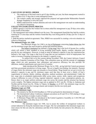226
CASE STUDY OF HOTEL OBEROI
1. The employees of the hotel used to get 65 days holiday per year, but the management wanted to
reduce it by 15 days due to some managerial issues.
2. The workers readily and strongly opposed this proposal and approached Maharashtra Samarth
Kamgar Sanghatna to solve this issue.
3. MSKS understood the workers dilemma and went to the management to reach an understanding
via collective bargaining.
COLLECTIVE BARGAINING PROCESS
1. MSKS agreed to convince the workers but in return asked the management to pay 20 days extra salary
in the month of December.
2. The management and workers debated over the issue. The management found that they had the workers
working for 15 extra days and the workers found that they were being paid for 20 days just for 15 days of
extra work.
3. Both the parties reached an agreement. Thus, MSKS was successful in creating a win-win situation via
collective bargaining.
The minimum Wages Act, 1948
The Minimum Wages Act 1948 is an Act of Parliament concerning Indian labour law that
sets the minimum wages that must be paid to skilled and unskilled labours.
The Indian Constitution has defined a 'living wage' that is the level of income for a worker
which will ensure a basic standard of living including good health, dignity, comfort, education and
provide for any contingency. However, to keep in mind an industry's capacity to pay the constitution has
defined a 'fair wage'. Fair wage is that level of wage that not just maintains a level of employment, but
seeks to increase it keeping in perspective the industry’s capacity to pay.
To achieve this in its first session during November 1948, the Central Advisory Council
appointed a Tripartite Committee of Fair Wage. This committee came up with the concept of a minimum
wage, which not only guarantees bare subsistence and preserves efficiency but also provides for
education, medical requirements and some level of comfort.
India introduced the Minimum Wages Act in 1948, giving both the Central government
and State government jurisdiction in fixing wages. The act is legally non-binding, but statutory. Payment
of wages below the minimum wage rate amounts to forced labour. Wage boards are set up to review the
industry’s capacity to pay and fix minimum wages such that they at least cover a family of four’s
requirements of calories, shelter, clothing, education, medical assistance, and entertainment. Under the
law, wage rates in scheduled employments differ across states, sectors, skills, regions and occupations
owing to difference in costs of living, regional industries' capacity to pay, consumption patterns, etc.
Hence, there is no single uniform minimum wage rate across the country and the structure has become
overly complex. The highest minimum wage rate as updated in 2012 was Rs. 322/day in Andaman and
Nicobar and the lowest was Rs. 38/day in Tripura. In Mumbai, as of 2017, the minimum wage was Rs.
348/day for a safai karmachari (sewage cleaner and sweeper), but this was rarely paid.
Minimum wages act 1948
History of minimum wages.
1. The initiative by Shri K.G.R.Choudhary in 1920 set up boards for determination of wages.
2. The International Labour Conference adopted convention no.26 and 30 in 1928 relating to wage
fixing machinery in trades or parts of trades.
3. A Minimum Wages Bill was introduced in the Central Legislative Assembly on 11.04.1946 and
came into force with effect from 15.03.1948.
The Minimum wages .
The minimum wages Act 1948, was to secure the welfare of unorganized workers in
certain industries by fixing the minimum rates of wages. The Act contemplates that minimum wages rates
must ensure for him not only his subsistence and that of his family but also preserve his efficiency as a
workman.
 