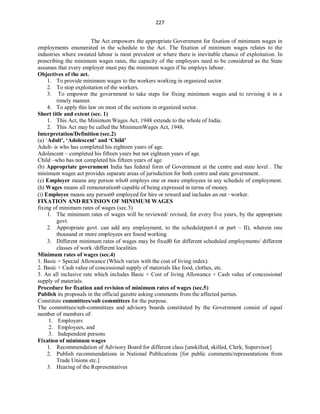 227
The Act empowers the appropriate Government for fixation of minimum wages in
employments enumerated in the schedule to the Act. The fixation of minimum wages relates to the
industries where sweated labour is most prevalent or where there is inevitable chance of exploitation. In
prescribing the minimum wages rates, the capacity of the employers need to be considered as the State
assumes that every employer must pay the minimum wages if he employs labour.
Objectives of the act.
1. To provide minimum wages to the workers working in organized sector.
2. To stop exploitation of the workers.
3. To empower the government to take steps for fixing minimum wages and to revising it in a
timely manner.
4. To apply this law on most of the sections in organized sector.
Short title and extent (sec. 1)
1. This Act, the Minimum Wages Act, 1948 extends to the whole of India.
2. This Act may be called the MinimumWages Act, 1948.
Interpretation/Definition (sec.2)
(a) ‘Adult', ‘Adolescent’ and ‘Child’
Adult- is who has completed his eighteen years of age.
Adolescent – completed his fifteen years but not eighteen years of age.
Child –who has not completed his fifteen years of age
(b) Appropriate government India has federal form of Government at the centre and state level . The
minimum wages act provides separate areas of jurisdiction for both centre and state government.
(e) Employer means any person who employs one or more employees in any schedule of employment.
(h) Wages means all remuneration capable of being expressed in terms of money.
(i) Employee means any person employed for hire or reward and includes an out –worker.
FIXATION AND REVISION OF MINIMUM WAGES
fixing of minimum rates of wages (sec.3)
1. The minimum rates of wages will be reviewed/ revised, for every five years, by the appropriate
govt.
2. Appropriate govt. can add any employment, to the schedule(part-I or part – II), wherein one
thousand or more employees are found working
3. Different minimum rates of wages may be fixed for different scheduled employments/ different
classes of work /different localities
Minimum rates of wages (sec.4)
1. Basic + Special Allowance (Which varies with the cost of living index).
2. Basic + Cash value of concessional supply of materials like food, clothes, etc.
3. An all inclusive rate which includes Basic + Cost of living Allowance + Cash value of concessional
supply of materials.
Procedure for fixation and revision of minimum rates of wages (sec.5)
Publish its proposals in the official gazette asking comments from the affected parties.
Constitute committees/sub committees for the purpose.
The committees/sub-committees and advisory boards constituted by the Government consist of equal
number of members of:
1. Employers
2. Employees, and
3. Independent persons
Fixation of minimum wages
1. Recommendation of Advisory Board for different class [unskilled, skilled, Clerk, Supervisor]
2. Publish recommendations in National Publications [for public comments/representations from
Trade Unions etc.]
3. Hearing of the Representatives
 