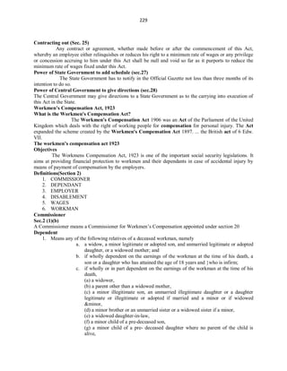 229
Contracting out (Sec. 25)
Any contract or agreement, whether made before or after the commencement of this Act,
whereby an employee either relinquishes or reduces his right to a minimum rate of wages or any privilege
or concession accruing to him under this Act shall be null and void so far as it purports to reduce the
minimum rate of wages fixed under this Act.
Power of State Government to add schedule (sec.27)
The State Government has to notify in the Official Gazette not less than three months of its
intention to do so.
Power of Central Government to give directions (sec.28)
The Central Government may give directions to a State Government as to the carrying into execution of
this Act in the State.
Workmen’s Compensation Act, 1923
What is the Workmen's Compensation Act?
The Workmen's Compensation Act 1906 was an Act of the Parliament of the United
Kingdom which deals with the right of working people for compensation for personal injury. The Act
expanded the scheme created by the Workmen's Compensation Act 1897. ... the British act of 6 Edw.
VII.
The workmen’s compensation act 1923
Objectives
The Workmens Compensation Act, 1923 is one of the important social security legislations. It
aims at providing financial protection to workmen and their dependants in case of accidental injury by
means of payment of compensation by the employers.
Definitions(Section 2)
1. COMMISSIONER
2. DEPENDANT
3. EMPLOYER
4. DISABLEMENT
5. WAGES
6. WORKMAN
Commissioner
Sec.2 (1)(b)
A Commissioner means a Commissioner for Workmen’s Compensation appointed under section 20
Dependent
1. Means any of the following relatives of a deceased workman, namely
a. a widow, a minor legitimate or adopted son, and unmarried legitimate or adopted
daughter, or a widowed mother; and
b. if wholly dependent on the earnings of the workman at the time of his death, a
son or a daughter who has attained the age of 18 years and who is infirm;
c. if wholly or in part dependent on the earnings of the workman at the time of his
death,
(a) a widower,
(b) a parent other than a widowed mother,
(c) a minor illegitimate son, an unmarried illegitimate daughter or a daughter
legitimate or illegitimate or adopted if married and a minor or if widowed
&minor,
(d) a minor brother or an unmarried sister or a widowed sister if a minor,
(e) a widowed daughter-in-law,
(f) a minor child of a pre-deceased son,
(g) a minor child of a pre- deceased daughter where no parent of the child is
alive,
 