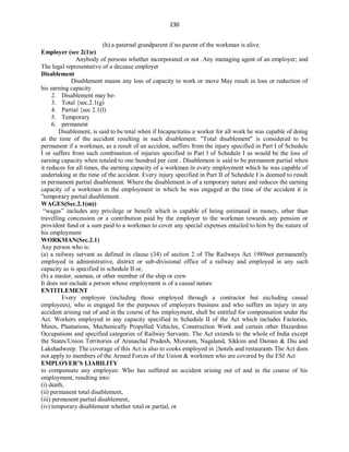 230
(h) a paternal grandparent if no parent of the workman is alive.
Employer (sec 2(1)e)
Anybody of persons whether incorporated or not .Any managing agent of an employer; and
The legal representative of a decease employer
Disablement
Disablement means any loss of capacity to work or move May result in loss or reduction of
his earning capacity
2. Disablement may be-
3. Total {sec.2.1(g)
4. Partial {sec 2.1(l)
5. Temporary
6. permanent
Disablement, is said to be total when if Incapacitates a worker for all work he was capable of doing
at the time of the accident resulting in such disablement. "Total disablement" is considered to be
permanent if a workman, as a result of an accident, suffers from the injury specified in Part I of Schedule
I or suffers from such combination of injuries specified in Part l of Schedule I as would be the loss of
earning capacity when totaled to one hundred per cent . Disablement is said to be permanent partial when
it reduces for all times, the earning capacity of a workman in every employment which he was capable of
undertaking at the time of the accident. Every injury specified in Part II of Schedule I is deemed to result
in permanent partial disablement. Where the disablement is of a temporary nature and reduces the earning
capacity of a workman in the employment in which he was engaged at the time of the accident it is
"temporary partial disablement.
WAGES(Sec.2.1(m))
“wages” includes any privilege or benefit which is capable of being estimated in money, other than
travelling concession or a contribution paid by the employer to the workman towards any pension or
provident fund or a sum paid to a workman to cover any special expenses entailed to him by the nature of
his employment
WORKMAN(Sec.2.1)
Any person who is:
(a) a railway servant as defined in clause (34) of section 2 of The Railways Act 1989not permanently
employed in administrative, district or sub-divisional office of a railway and employed in any such
capacity as is specified in schedule II or,
(b) a master, seaman, or other member of the ship or crew
It does not include a person whose employment is of a casual nature
ENTITLEMENT
Every employee (including those employed through a contractor but excluding casual
employees), who is engaged for the purposes of employers business and who suffers an injury in any
accident arising out of and in the course of his employment, shall be entitled for compensation under the
Act. Workers employed in any capacity specified in Schedule II of the Act which includes Factories,
Mines, Plantations, Mechanically Propelled Vehicles, Construction Work and certain other Hazardous
Occupations and specified categories of Railway Servants. The Act extends to the whole of India except
the States/Union Territories of Arunachal Pradesh, Mizoram, Nagaland, Sikkim and Daman & Diu and
Lakshadweep. The coverage of this Act is also to cooks employed in hotels and restaurants The Act does
not apply to members of the Armed Forces of the Union & workmen who are covered by the ESI Act
EMPLOYER’S LIABILITY
to compensate any employee: Who has suffered an accident arising out of and in the course of his
employment, resulting into:
(i) death,
(ii) permanent total disablement,
(iii) permanent partial disablement,
(iv) temporary disablement whether total or partial, or
 