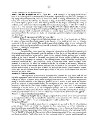 231
who has contracted an occupational disease.
HOWEVER THE EMPLOYER SHALL NOT BE LIABLE -In respect of any injury which does not
result in the total or partial disablement of the workmen for a period exceeding three days; In respect of
any injury not resulting in death, caused by an accident which is directly attributable to- the workmen
having been at the time thereof under the influence of drugs, or the willful disobedience of the workman
to an order expressly given, or to a rule expressly framed, for the purpose of securing the safety of
workmen, or the willful removal or disregard by the workmen of any safeguard or other device which he
knew to have been provided for the purpose of securing the safety of workmen. The burden of proving
intentional disobedience on the part of the employee shall lie upon the employer. when the employee has
contacted a disease which is not directly attributable to a specific injury caused by the accident or to the
occupation; or When the employee has filed a suit for damages against the employer or any other person,
in a Civil Court.
Condition for receiving compensation for personal injury
The three tests for determining whether an accident arose out of employment are : At the time
of injury workman must have been engaged in the business of the employer and must not be doing
something for his personal benefit; That accident occurred at the place where he was performing his
duties; and Injury must have resulted from some risk incidental to the duties of the service, or inherent in
the nature or condition of employment.
The general principles
There must be a causal connection between the injury and the accident and the work done in
the course of employment; The onus is upon the applicant to show that it was the work and the resulting
strain which contributed to or aggravated the injury; It is not necessary that the workman must be actually
working at the time of his death or that death must occur while he was working or had just ceased to
work; and Where the evidence is balanced, if the evidence shows a greater probability which satisfies a
reasonable man that the work contributed to the causing of the personal injury it would be enough for the
workman to be entitled. But where the accident involved a risk common to all humanity and did not
involve any peculiar or exceptional danger resulting from the nature of the employment or where the
accident was the result of an added peril to which the workman by his own conduct exposed himself,
which peril was not involved in the normal performance of the duties of his employment, then the
employer will not be liable.
Doctrine of Notional Extension
The expression in the course of his employment, connotes not only actual work but also
any other engagement natural and necessary thereto, reasonably extended both as regards work-hours and
work- place. It refers to the time during which the employment continues. . However, this is subject to the
theory of notional extension of the employers premises so as to include an area which the workman
passes and re-passes in going to and in leaving the actual place of work. There may be some reasonable
extension in both time and place and a workman may be regarded as in the course of his employment
even though he had not reached or had left his employers premises. This is also called as the Doctrine of
Notional Extension. The doctrine of notional extension could not be placed in a strait jacket; it is merely a
matter of sound common sense as to when and where and to what extent this doctrine could be applied.
Payment of compensation to contract Labour
The principal employer is liable to pay compensation to contract labour in the same manner
as his departmental labour. He is entitled to be indemnified by the contractor. The principal employer
shall not however be liable to pay any interest and penalty leviable under the Act
Occupational Diseases
Workers employed in certain types of occupations are exposed to the risk of contracting
certain diseases which are peculiar and inherent to those occupations. A worker contracting an
occupational disease is deemed to have suffered an accident out of and in the course of employment and
the employer is liable to pay compensation for the same. Occupational diseases have been categorized in
Parts A, B and C of Schedule III. The employer is liable to pay compensation: When a workman contracts
any disease specified in Part B, while in service for a continuous period of 6 months under one employer.
 