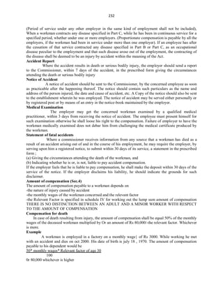 232
(Period of service under any other employer in the same kind of employment shall not be included),
When a workman contracts any disease specified in Part C, while he has been in continuous service for a
specified period, whether under one or more employers. (Proportionate compensation is payable by all the
employers, if the workman had been in service under more than one employer). If an employee has after
the cessation of that service contracted any disease specified in Part B or Part C, as an occupational
disease peculiar to the employment and that such disease arose out of the employment, the contracting of
the disease shall be deemed to be an injury by accident within the meaning of the Act.
Accident Report
Where the accident results in death or serious bodily injury, the employer should send a report
to the Commissioner, within 7 days of the accident, in the prescribed form giving the circumstances
attending the death or serious bodily injury
Notice of Accident
A notice of accident should be sent to the Commissioner, by the concerned employee as soon
as practicable after the happening thereof. The notice should contain such particulars as the name and
address of the person injured, the date and cause of accident, etc. A Copy of the notice should also be sent
to the establishment wherein he was employed. The notice of accident may be served either personally or
by registered post or by means of an entry in the notice-book maintained by the employer.
Medical Examination
The employer may get the concerned workman examined by a qualified medical
practitioner, within 3 days from receiving the notice of accident. The employee must present himself for
such examination otherwise he shall loose his right to the compensation. Failure of employer to have the
workman medically examined does not debar him from challenging the medical certificate produced by
the workman.
Statement of fatal accidents
Where a commissioner receives information from any source that a workman has died as a
result of an accident arising out of and in the course of his employment, he may require the employer, by
serving upon him a registered notice, to submit within 30 days of its service, a statement in the prescribed
form ;
(a) Giving the circumstances attending the death of the workman, and
(b) Indicating whether he is or, is not, liable to pay accident compensation.
If the employer feels that he is liable to pay compensation, he shall make the deposit within 30 days of the
service of the notice. If the employer disclaims his liability, he should indicate the grounds for such
disclaimer.
Amount of compensation (Sec.4)
The amount of compensation payable to a workman depends on
-the nature of injury caused by accident
-the monthly wages of the workman concerned and the relevant factor
-the Relevant Factor is specified in schedule IV for working out the lump sum amount of compensation
THERE IS NO DISTINCTION BETWEEN AN ADULT AND A MINOR WORKER WITH RESPECT
TO THE AMOUNT OF COMPENSATION
Compensation for death
In case of death resulting from injury, the amount of compensation shall be equal 50% of the monthly
wages of the deceased workman multiplied by Or an amount of Rs 80,000/-the relevant factor. Whichever
is more.
Example
A workman is employed in a factory on a monthly wage of Rs 3000. While working he met
with an accident and dies on oct 2000. His date of birth is july 18 , 1970. The amount of compensation
payable to his dependent would be
50* monthly wages* Relevant factor of age 30
100
0r 80,000 whichever is higher
 