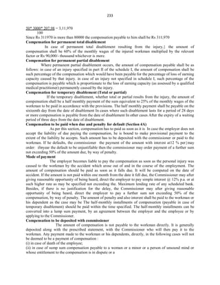 233
50* 3000* 207.98 = 3,11,970
100
Since Rs 311970 is more than 80000 the compensation payable to him shall be Rs 311,970
Compensation for permanent total disablement
In case of permanent total disablement resulting from the injury, the amount of
compensation shall be 60% of the monthly wages of the injured workman multiplied by the relevant
factor or Rs 90,000/- thousand whichever is more.
Compensation for permanent partial disablement
Where permanent partial disablement occurs, the amount of compensation payable shall be as
follows: in case of an injury specified in part II of the schedule I, the amount of compensation shall be
such percentage of the compensation which would have been payable for the percentage of loss of earning
capacity caused by that injury. in case of an injury not specified in schedule I, such percentage of the
compensation is payable which is proportionate to the loss of earning capacity (as assessed by a qualified
medical practitioner) permanently caused by the injury.
Compensation for temporary disablement (Total or partial)
If the temporary disablement, whether total or partial results from the injury, the amount of
compensation shall be a half monthly payment of the sum equivalent to 25% of the monthly wages of the
workman to be paid in accordance with the provisions. The half monthly payment shall be payable on the
sixteenth day from the date of disablement In cases where such disablement lasts for a period of 28 days
or more compensation is payable from the date of disablement In other cases After the expiry of a waiting
period of three days from the date of disablement.
Compensation to be paid when due and penalty for default (Section 4A)
As per this section, compensation has to paid as soon as it is In case the employer does not
accept the liability of due paying the compensation, he is bound to make provisional payment to the
extent of the liability he accepts. Such amount has to be deposited with the commissioner or paid to the
workman. If he defaults, the commissioner the payment of the amount with interest at12 % permay
order: ifyear the default to be unjustifiable then the commissioner may order payment of a further sum
not exceeding 50% of the amount due, by way of penalty.
Mode of payment
The employer becomes liable to pay the compensation as soon as the personal injury was
caused to the workman by the accident which arose out of and in the course of the employment. The
amount of compensation should be paid as soon as it falls due. It will be computed on the date of
accident. If the amount is not paid within one month from the date it fell due, the Commissioner may after
giving reasonable opportunity of being heard, direct the employer to pay simple interest @ 12% p.a. or at
such higher rate as may be specified not exceeding the. Maximum lending rate of any scheduled bank.
Besides, if there is no justification for the delay, the Commissioner may after giving reasonable
opportunity of being heard, direct the employer to pay a further sum not exceeding 50% of the
compensation, by way of penalty. The amount of penalty and also interest shall be paid to the workman or
his dependent as the case may be The half-monthly installments of compensation (payable in case of
temporary disablement) should be paid within the time specified. The half-monthly installments can be
converted into a lump sum payment, by an agreement between the employer and the employee or by
applying to the Commissioner.
Compensation to be deposited with commissioner
The amount of compensation is not payable to the workman directly. It is generally
deposited along with the prescribed statement, with the Commissioner who will then pay it to the
workman. Any payment made to the workman or his dependents, directly, in the following cases will not
be deemed to be a payment of compensation :
(i) in case of death of the employee;
(ii) in case of sump sum compensation payable to a woman or a minor or a person of unsound mind or
whose entitlement to the compensation is in dispute or a
 