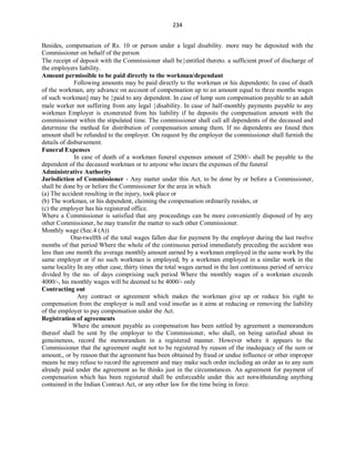 234
Besides, compensation of Rs. 10 or person under a legal disability. more may be deposited with the
Commissioner on behalf of the person
The receipt of deposit with the Commissioner shall beentitled thereto. a sufficient proof of discharge of
the employers liability.
Amount permissible to be paid directly to the workman/dependant
Following amounts may be paid directly to the workman or his dependents: In case of death
of the workman, any advance on account of compensation up to an amount equal to three months wages
of such workman] may be paid to any dependent. In case of lump sum compensation payable to an adult
male worker not suffering from any legal disability. In case of half-monthly payments payable to any
workman Employer is exonerated from his liability if he deposits the compensation amount with the
commissioner within the stipulated time. The commissioner shall call all dependents of the deceased and
determine the method for distribution of compensation among them. If no dependents are found then
amount shall be refunded to the employer. On request by the employer the commissioner shall furnish the
details of disbursement.
Funeral Expenses
In case of death of a workman funeral expenses amount of 2500/- shall be payable to the
dependent of the deceased workman or to anyone who incurs the expenses of the funeral
Administrative Authority
Jurisdiction of Commissioner - Any matter under this Act, to be done by or before a Commissioner,
shall be done by or before the Commissioner for the area in which
(a) The accident resulting in the injury, took place or
(b) The workman, or his dependent, claiming the compensation ordinarily resides, or
(c) the employer has his registered office.
Where a Commissioner is satisfied that any proceedings can be more conveniently disposed of by any
other Commissioner, he may transfer the matter to such other Commissioner.
Monthly wage (Sec.4 (A))
One-twelfth of the total wages fallen due for payment by the employer during the last twelve
months of that period Where the whole of the continuous period immediately preceding the accident was
less than one month the average monthly amount earned by a workman employed in the same work by the
same employer or if no such workman is employed, by a workman employed in a similar work in the
same locality In any other case, thirty times the total wages earned in the last continuous period of service
divided by the no. of days comprising such period Where the monthly wages of a workman exceeds
4000/-, his monthly wages will be deemed to be 4000/- only
Contracting out
Any contract or agreement which makes the workman give up or reduce his right to
compensation from the employer is null and void insofar as it aims at reducing or removing the liability
of the employer to pay compensation under the Act.
Registration of agreements
Where the amount payable as compensation has been settled by agreement a memorandum
thereof shall be sent by the employer to the Commissioner, who shall, on being satisfied about its
genuineness, record the memorandum in a registered manner. However where it appears to the
Commissioner that the agreement ought not to be registered by reason of the inadequacy of the sum or
amount,, or by reason that the agreement has been obtained by fraud or undue influence or other improper
means he may refuse to record the agreement and may make such order including an order as to any sum
already paid under the agreement as he thinks just in the circumstances. An agreement for payment of
compensation which has been registered shall be enforceable under this act notwithstanding anything
contained in the Indian Contract Act, or any other law for the time being in force.
 
