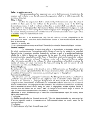 235
Failure to register agreement
When a memorandum of any agreement is not sent to the Commissioner for registration, the
employer shall be liable to pay the full amount of compensation, which he is liable to pay under the
provisions of this Act.
Filing of claims
No claim for compensation shall be entertained by the Commissioner unless the notice of
accident has been given by the workman in the prescribed manner, except in the following
circumstances: in case of death of workman resulting from an accident which occurred on the premises
of the employer, or at any place where the workman at the time of the accident was working died on such
premises or such place or in the vicinity of such premises or place; in case the employer has knowledge of
the accident from any other source, at or about the time of its occurrence; in case the failure to give notice
or prefer the claim, was due to sufficient cause.
Limitation
Workman, to the Commissioner, may file the claim for accident compensation in the
prescribed form, within 2 years from the occurrence of the accident or from the date of death. The claim
must be preceded by
(i) a notice of accident, and
(ii) the claimant-employee must present himself for medical examination if so required by the employer.
Duties of employers
Pay compensation for an accident suffered by an employee, in accordance with the Act.
To submit a statement to the Commissioner (within 30 days of receiving the notice) in the prescribed
form, giving the circumstances attending the death of a workman as result of an accident and indicating
whether he is liable to deposit any compensation for the same. To submit accident report to the
Commissioner in the prescribed form within 7 days of the accident, which results in death of a workman
or a serious bodily injury to a workman? To maintain a notice book in the prescribed from at a place
where it is readily accessible to the workman. To submit an annual return of accidents specifying the
number of injuries for which compensation has been paid during the year, the amount of such
compensation and other prescribed particulars.
Duties of Employees
To send a notice of the accident in the prescribed form, to the Commissioner and the employer, within
such time as soon as it is practicable for him. The notice is precondition for the admission of the claim To
present himself for medicalfor compensation. examination, if required by the employer
Amendments and changes
The Act is now known as „Employee‟s Compensation Act Throughout the Act where „workman‟ or
„workmen‟ occur, the words ‟employee‟ and „employees‟ shall be substituted Clerical employees are
included in the definition of „employee‟ Compensation for death raised from 80,000 to 12oooo
Compensation for permanent total disablement raised from 90,000 to 14oooo New subsection is added for
medical reimbursement The employee shall be reimbursed the actual medical expenditure incurred by
him for treatment of injuries caused during the course of employment” Funeral expenses amount is
increased from Rs.2500 to “not less than Rs.5000” No changes in definition of “wages It reserves the
right for Central Government to enhance the amount of compensation
Explanation II: Where the monthly wages of a workman exceed four thousand rupees, his monthly wages
for the purposes of clause
(a) and clause
(b) shall be deemed to be four thousand rupees only:” Now the above explanation has been revised as:
Where the monthly wages of a workman exceed Eight thousand rupees, his monthly wages for the
purposes of clause
(a) and clause
(b) shall be deemed to be Eight thousand rupees only;”
 
