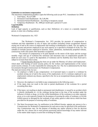 236
Limitation on maximum compensation
The maximum compensation payable is upon the following scale (as per W.C. Amendment Act 2000)
1. Fatal Injury - Rs.4,57,080
2. Permanent Total Disablement - Rs.5,48,496
3. Permanent Partial Disablement - According to incapacity caused
4. Temporary Disablement - Rs. 2000 per month upto a period of 5 years
Legal disability
Definition
Lack of legal capacity or qualification, such as that Definition of a minor or a mentally impaired
person, to enter into a binding contract
Workmen's Compensation Act, 1923
The Workmen’s Compensation Act, 1923 provides for payment of compensation to
workmen and their dependants in case of injury and accident (including certain occupational disease)
arising out of and in the course of employment and resulting in disablement or death. The Act applies to
railway servants and persons employed in any such capacity as is specified in Schedule II of the Act. The
schedule II includes persons employed in factories, mines, plantations, mechanically propelled vehicles,
construction works and certain other hazardous occupations.
The amount of compensation to be paid depends on the nature of the injury and the average
monthly wages and age of workmen.The minimum and maximum rates of compensation payable for
death (in such cases it is paid to the dependents of workmen) and for disability have been fixed and is
subject to revision from time to time.
A Social Security Division has been set up under the Ministry of Labour and Employment ,
which deals with framing of social security policy for the workers and implementation of the various
social security schemes. It is also responsible for enforcing this Act. The Act is administered by the State
Governments through Commissioners for Workmen's Compensation.
The main provisions of the Act are:-
1. An employer is liable to pay compensation:- (i) if personal injury is caused to a workman by
accident arising out of and in the course of his employment; (ii) if a workman employed in any
employment contracts any disease, specified in the Act as an occupational disease peculiar to that
employment.
2. However, the employer is not liable to pay compensation in the following cases:-
a) If the injury does not result in the total or partial disablement of the workman for a period
exceeding three days.
b) If the injury, not resulting in death or permanent total disablement, is caused by an accident which
is directly attributable to:- (i) the workman having been at the time of the accident under the
influence of drink or drugs; or (ii) the willful disobedience of the workman to an order expressly
given, or to a rule expressly framed, for the purpose of securing the safety of workmen; or (iii) the
willful removal or disregard by the workman of any safety guard or other device which has been
provided for the purpose of securing safety of workmen.
3. The State Government may, by notification in the Official Gazette, appoint any person to be a
Commissioner for Workmen's Compensation for such area as may be specified in the notification.
Any Commissioner may, for the purpose of deciding any matter referred to him for decision
under this Act, choose one or more persons possessing special knowledge of any matter relevant
to the matter under inquiry to assist him in holding the inquiry.
 