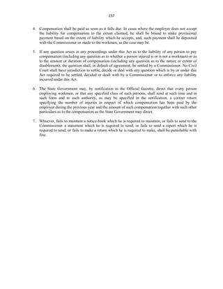 237
4. Compensation shall be paid as soon as it falls due. In cases where the employer does not accept
the liability for compensation to the extent claimed, he shall be bound to make provisional
payment based on the extent of liability which he accepts, and, such payment shall be deposited
with the Commissioner or made to the workman, as the case may be.
5. If any question arises in any proceedings under this Act as to the liability of any person to pay
compensation (including any question as to whether a person injured is or is not a workman) or as
to the amount or duration of compensation (including any question as to the nature or extent of
disablement), the question shall, in default of agreement, be settled by a Commissioner. No Civil
Court shall have jurisdiction to settle, decide or deal with any question which is by or under this
Act required to be settled, decided or dealt with by a Commissioner or to enforce any liability
incurred under this Act.
6. The State Government may, by notification in the Official Gazette, direct that every person
employing workmen, or that any specified class of such persons, shall send at such time and in
such form and to such authority, as may be specified in the notification, a correct return
specifying the number of injuries in respect of which compensation has been paid by the
employer during the previous year and the amount of such compensation together with such other
particulars as to the compensation as the State Government may direct.
7. Whoever, fails to maintain a notice-book which he is required to maintain; or fails to send to the
Commissioner a statement which he is required to send; or fails to send a report which he is
required to send; or fails to make a return which he is required to make, shall be punishable with
fine.
 