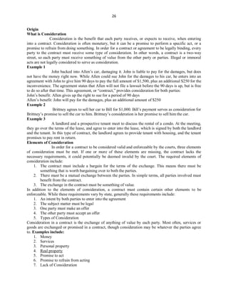 26
Origin
What is Consideration
Consideration is the benefit that each party receives, or expects to receive, when entering
into a contract. Consideration is often monetary, but it can be a promise to perform a specific act, or a
promise to refrain from doing something. In order for a contract or agreement to be legally binding, every
party to the contract must receive some type of consideration. In other words, a contract is a two-way
street, so each party must receive something of value from the other party or parties. Illegal or immoral
acts are not legally considered to serve as consideration.
Example 1
John backed into Allen’s car, damaging it. John is liable to pay for the damages, but does
not have the money right now. While Allen could sue John for the damages to his car, he enters into an
agreement with John to give him 90 days to pay the full amount of $1,500, plus an additional $250 for the
inconvenience. The agreement states that Allen will not file a lawsuit before the 90 days is up, but is free
to do so after that time. This agreement, or “contract,” provides consideration for both parties:
John’s benefit: Allen gives up the right to sue for a period of 90 days
Allen’s benefit: John will pay for the damages, plus an additional amount of $250
Example 2
Brittney agrees to sell her car to Bill for $1,000. Bill’s payment serves as consideration for
Brittney’s promise to sell the car to him. Brittney’s consideration is her promise to sell him the car.
Example 3
A landlord and a prospective tenant meet to discuss the rental of a condo. At the meeting,
they go over the terms of the lease, and agree to enter into the lease, which is signed by both the landlord
and the tenant. In this type of contract, the landlord agrees to provide tenant with housing, and the tenant
promises to pay rent in return.
Elements of Consideration
In order for a contract to be considered valid and enforceable by the courts, three elements
of consideration must be met. If one or more of these elements are missing, the contract lacks the
necessary requirements, it could potentially be deemed invalid by the court. The required elements of
consideration include:
1. The contract must include a bargain for the terms of the exchange. This means there must be
something that is worth bargaining over to both the parties.
2. There must be a mutual exchange between the parties. In simple terms, all parties involved must
benefit from the contract.
3. The exchange in the contract must be something of value.
In addition to the elements of consideration, a contract must contain certain other elements to be
enforceable. While these requirements vary by state, generally these requirements include:
1. An intent by both parties to enter into the agreement
2. The subject matter must be legal
3. One party must make an offer
4. The other party must accept an offer
5. Types of Consideration
Consideration in a contract is the exchange of anything of value by each party. Most often, services or
goods are exchanged or promised in a contract, though consideration may be whatever the parties agree
to. Examples include:
1. Money
2. Services
3. Personal property
4. Real property
5. Promise to act
6. Promise to refrain from acting
7. Lack of Consideration
 