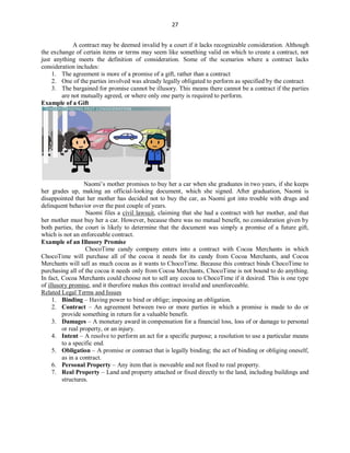 27
A contract may be deemed invalid by a court if it lacks recognizable consideration. Although
the exchange of certain items or terms may seem like something valid on which to create a contract, not
just anything meets the definition of consideration. Some of the scenarios where a contract lacks
consideration includes:
1. The agreement is more of a promise of a gift, rather than a contract
2. One of the parties involved was already legally obligated to perform as specified by the contract
3. The bargained for promise cannot be illusory. This means there cannot be a contract if the parties
are not mutually agreed, or where only one party is required to perform.
Example of a Gift
Naomi’s mother promises to buy her a car when she graduates in two years, if she keeps
her grades up, making an official-looking document, which she signed. After graduation, Naomi is
disappointed that her mother has decided not to buy the car, as Naomi got into trouble with drugs and
delinquent behavior over the past couple of years.
Naomi files a civil lawsuit, claiming that she had a contract with her mother, and that
her mother must buy her a car. However, because there was no mutual benefit, no consideration given by
both parties, the court is likely to determine that the document was simply a promise of a future gift,
which is not an enforceable contract.
Example of an Illusory Promise
ChocoTime candy company enters into a contract with Cocoa Merchants in which
ChocoTime will purchase all of the cocoa it needs for its candy from Cocoa Merchants, and Cocoa
Merchants will sell as much cocoa as it wants to ChocoTime. Because this contract binds ChocoTime to
purchasing all of the cocoa it needs only from Cocoa Merchants, ChocoTime is not bound to do anything.
In fact, Cocoa Merchants could choose not to sell any cocoa to ChocoTime if it desired. This is one type
of illusory promise, and it therefore makes this contract invalid and unenforceable.
Related Legal Terms and Issues
1. Binding – Having power to bind or oblige; imposing an obligation.
2. Contract – An agreement between two or more parties in which a promise is made to do or
provide something in return for a valuable benefit.
3. Damages – A monetary award in compensation for a financial loss, loss of or damage to personal
or real property, or an injury.
4. Intent – A resolve to perform an act for a specific purpose; a resolution to use a particular means
to a specific end.
5. Obligation – A promise or contract that is legally binding; the act of binding or obliging oneself,
as in a contract.
6. Personal Property – Any item that is moveable and not fixed to real property.
7. Real Property – Land and property attached or fixed directly to the land, including buildings and
structures.
 
