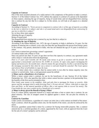 28
Capacity to Contract
One of the most essential elements of a valid contract is the competence of the parties to make a contract.
Section 11 of the Indian Contract Act, 1872, defines the capacity to contract of a person to be dependent
on three aspects; attaining the age of majority, being of sound mind, and not disqualified from entering
into a contract by any law that he is subject to. In this article, we will look at all aspects in a detailed
manner.
Capacity to Contract
According to Section 11, “Every person is competent to contract who is of the age of majority according
to the law to which he is subject, and who is of sound mind and is not disqualified from contracting by
any law to which he is subject.”
So, we have three main aspects:
Attaining the age of majority
Being of sound mind
Not disqualified from entering into a contract by any law that he is subject to
1] Attaining the Age of Majority
According to the Indian Majority Act, 1875, the age of majority in India is defined as 18 years. For the
purpose of entering into a contract, even a day less than this age disqualifies the person from being a party
to the contract. Any person, domiciled in India, who has not attained the age of 18 years is termed as a
minor.
Let’s look at certain laws governing a minor’s agreement:
A Contract made with a Minor is Void
Since any person less than 18 years of age does not have the capacity to contract, any agreement made
with a minor is void ab-initio (from the beginning).
Peter is 17 years and 6 months old. He needs some money to go for a vacation with his friends. He
approached a moneylender and borrows Rs 25,000. As security, he signs some papers mortgaging his
laptop and motorcycle. Six months later, when he attains the age of majority, he files a suit declaring that
the mortgage executed by him when he was a minor is void and should be canceled. The Court agrees
and relieves Peter of all liability to repay the loan.
Also, if a minor enters into a contract, then he cannot ratify it even after he attains majority since the
contract is void ab-initio. And, a void agreement cannot be ratified.
A Minor can be a Beneficiary of a Contract
While a minor cannot enter a contract, he can be the beneficiary of one. Section 30 of the Indian
Partnership Act, 1932, also specifies that while a minor cannot become a partner in the partnership firm,
the benefits of the firm can be extended to him.
Peter lends some money to his neighbor, John and asks him to mortgage his house as security. John
agrees and the mortgage deed is made favoring Peter’s 10-year-old son – Oliver. John fails to repay the
loan and Peter, as the natural guardian of Oliver, files a suit against John to recover his money. The
Court holds the case since a minor an be a beneficiary of a contract.
A Minor is always given the Benefit of being a Minor
Even if a minor falsely represents himself as a major and takes a loan or enters into a contract, he can
plead minority. The rule of estoppel cannot be applied against a minor. He can plea his minority in
defense.
Contract by Guardian
Under certain circumstances, a guardian of a minor can enter into a valid contract on behalf of the minor.
Such a contract, which the guardian enters into, for the benefit of the minor, can also be enforced by the
minor.
However, guardians cannot bind a minor by a contract for buying immovable property. But, a contract
entered into by a certified guardian of a minor, appointed by the Court, with an approval from the Court
for the sale of a minor’s property can be enforced.
 