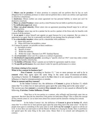 30
2. Minors can be promisee: if minor promises to someone and not perform then he has no such
obligation but if somebody promises to minor and not perform then a minor can enforce such agreement
in which he is beneficiary.
3. Insolvency: Minors neither can create agreement nor has personal liability so minor just can’t be
declared as insolvent.
4. Minor as a Joint Promisor: minor can be a Joint Promisor but not liable to perform his promise.
5. No ratification/approval: minor
6. Minor can plead minority: Minor enters into an agreement presenting himself major he is still not
bound to perform.
7. As a Partner: minor may not be a partner but he can be a partner of the firms only for benefits with
consent of all the partners.
8. As an agent: a minor himself cant appoint an agent because he is not competent. But yes minor is
appointed as an agent. Here he is personally not liable for any damage then his principal is liable.
9. As a shareholder/member: minor can be a shareholder with conditions:-
a) shares fully paid up
b) When AOA does not prohibits a minor
10. Contract by parents: yes possible on these conditions:-
a) On behalf of minor
b) Benefit of minor
c) Within the authority
d) Within the scope Business Law PPT: Sandeep Sharma
11. As a Guarantor: minor can’t be a surety in a contract of guarantee.
12. Restitution/Compensation possible: according to “specific relief act 1963” court may order a minor
to restore the benefits which he has.
13. No liability of Parents: Minor’s parents are not liable for agreements made by minor.
14. No specific performance: the court doesn’t order for specific performance to a minor.
Provisions relating to free consent
What is free consent in business law?
Free Consent. According to Section 13, " two or more persons are said to be in
consent when they agree upon the same thing in the same sense (Consensus-ad-idem).
According to Section 14, Consent is said to be free when it is not caused by coercion or undue
influence or fraud or misrepresentation or mistake
What is consent and free consent?
In the Indian Contract Act, the definition of Consent is given in Section 13, which
states that “it is when two or more persons agree upon the same thing and in the same sense”. ...
The section says that consent is considered free consent when it is not caused or effected by the
following, Coercion. Undue Influence. Fraud.
There have to be two parties to a contract, who willingly and knowingly enter into an
agreement. But how does the law determine if the parties are both these things? This is where the concept
of free consent comes in. Let us learn more about free consent and the elements vitiating free consent.
Free Consent
In the Indian Contract Act, the definition of Consent is given in Section 13, which
states that “it is when two or more persons agree upon the same thing and in the same sense”. So the two
people must agree to something in the same sense as well. Let’s say for example A agrees to sell his car
to B. A owns three cars and wants to sell the Maruti. B thinks he is buying his Honda. Here A and B have
not agreed upon the same thing in the same sense. Hence there is no consent and subsequently no
contract.
 