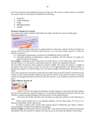 31
Now Free Consent has been defined in Section 14 of the Act. The section says that consent is considered
free consent when it is not caused or effected by the following,
1. Coercion
2. Undue Influence
3. Fraud
4. Misrepresentation
5. Mistake
Elements Vitiating Free Consent
Let us take a look at these elements individually that impair with the free consent of either party.
Coercion (Section 15)
Coercion means using force to compel a person to enter into a contract. So force or threats are
used to obtain the consent of the party under coercion, i.e it is not free consent. Section 15 of the Act
describes coercion as
a) committing or threatening to commit any act forbidden by the law in the IPC
b) unlawfully detaining or threatening to detain any property with the intention of causing any
person to enter into a contract
For example, A threatens to hurt B if he does not sell his house to A for 5 lakh rupees. Here even if B
sells the house to A, it will not be a valid contract since B’s consent was obtained by coercion.
Now the effect of coercion is that it makes the contract voidable. This means the contract is voidable at
the option of the party whose consent was not free. So the aggravated party will decide whether to
perform the contract or to void the contract. So in the above example, if B still wishes, the contract can go
ahead.
Also, if any monies have been paid or goods delivered under coercion must be repaid or returned once the
contract is void. And the burden of proof proving coercion will be on the party who wants to avoid the
contract. So the aggravated party will have to prove the coercion, i.e. prove that his consent was not freely
given.
Undue Influence (Section 16)
Section 16 of the Act contains the definition of undue influence. It states that when the relations
between the two parties are such that one party is in a position to dominate the other party, and uses such
influence to obtain an unfair advantage of the other party it will be undue influence.
The section also further describes how the person can abuse his authority in the following two
ways,
When a person holds real or even apparent authority over the other person. Or if he is in a
fiduciary relationship with the other person
He makes a contract with a person whose mental capacity is affected by age, illness or distress.
The unsoundness of mind can be temporary or permanent
Say for example A sold his gold watch for only Rs 500/- to his teacher B after his teacher promised him
good grades. Here the consent of A (adult) is not freely given, he was under the influence of his teacher.
 