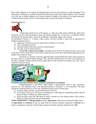 32
Now undue influence to be evident the dominant party must have the objective to take advantage of the
other party. If influence is wielded to benefit the other party it will not be undue influence. But if consent
is not free due to undue influence, the contract becomes voidable at the option of the aggravated party.
And the burden of proof will be on the dominant party to prove the absence of influence.
Fraud (Section 17)
Fraud means deceit by one of the parties, i.e. when one of the parties deliberately makes false
statements. So the misrepresentation is done with full knowledge that it is not true, or recklessly without
checking for the trueness, this is said to be fraudulent. It absolutely impairs free consent.
So according to Section 17, a fraud is when a party convinces another to enter into an agreement by
making statements that are
a) suggesting a fact that is not true, and he does not believe it to be true
b) active concealment of facts
c) a promise made without any intention of performing it
d) any other such act fitted to deceive
Let us take a look at an example. A bought a horse from B. B claims the horse can be used
on the farm. Turns out the horse is lame and A cannot use him on his farm. Here B knowingly deceived A
and this will amount to fraud.
One factor to consider is that the aggravated party should suffer from some actual loss due to
the fraud. There is no fraud without damages. Also, the false statement must be a fact, not an opinion. In
the above example if B had said his horse is better than C’s this would be an opinion, not a fact. And it
would not amount to fraud.
Misrepresentation (Section 18)
Fraudulent misrepresentation means purposely lying about a transaction
Misrepresentation is also when a party makes a representation which is false, inaccurate,
incorrect etc. The difference here is the misrepresentation is innocent, i.e. not intentional. The party
making the statement believes it to be true. Misrepresentation can be of three types
a) A person makes a positive assertion believing it to be true
b) Any breach of duty gives the person committing it an advantage by misleading another. But the
breach of duty is without any intent to deceive
c) when one party causes the other party to make a mistake as to the subject matter of the contract.
But this is done innocently and not intentionally.
VOID AGREEMENT. Void agreements are those agreements which are not enforced by law courts. ...
All agreements are contracts if they are made with free consent of parties competent to contract, for a
lawful, consideration and with a lawful object, and are not hereby expressly declared to be void.
 