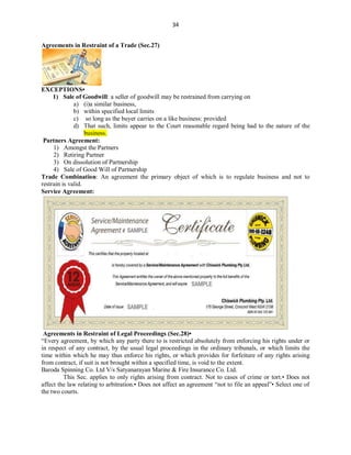 34
Agreements in Restraint of a Trade (Sec.27)
EXCEPTIONS•
1) Sale of Goodwill: a seller of goodwill may be restrained from carrying on
a) (i)a similar business,
b) within specified local limits
c) so long as the buyer carries on a like business: provided
d) That such, limits appear to the Court reasonable regard being had to the nature of the
business.
Partners Agreement:
1) Amongst the Partners
2) Retiring Partner
3) On dissolution of Partnership
4) Sale of Good Will of Partnership
Trade Combination: An agreement the primary object of which is to regulate business and not to
restrain is valid.
Service Agreement:
Agreements in Restraint of Legal Proceedings (Sec.28)•
“Every agreement, by which any party there to is restricted absolutely from enforcing his rights under or
in respect of any contract, by the usual legal proceedings in the ordinary tribunals, or which limits the
time within which he may thus enforce his rights, or which provides for forfeiture of any rights arising
from contract, if suit is not brought within a specified time, is void to the extent.
Baroda Spinning Co. Ltd V/s Satyanarayan Marine & Fire Insurance Co. Ltd.
This Sec. applies to only rights arising from contract. Not to cases of crime or tort.• Does not
affect the law relating to arbitration.• Does not affect an agreement “not to file an appeal”• Select one of
the two courts.
 