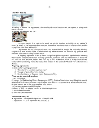 35
Uncertain (Sec.29)•
According to Section 29, Agreements, the meaning of which is not certain, or capable of being made
certain, are void.
Wagering Agreements• Sec. 30 “
A wager contract is a contract in which one person promises to another to pay money or
money’s worth by the happening of an uncertain future event in consideration for other person’s promise
to pay if the event does not happen
Agreements by way of wager are void; and no suit shall be brought for recovering anything
alleged to be won on any wager, or entrusted to any person to abide the result of any game or other
uncertain event on which may wager is made.”
A wagering agreement is one by which two persons professing to hold opposite views touching
the issue of a future uncertain event mutually agrees that, dependent upon the determination of that event,
one shall win from the other, and the other shall pay or hand over to him, a sum of money or other stake,
neither of the contracting parties have any other interest in that contract.”• Carlill V/s Carbolic Smoke
Ball Co.
Wagering Agreements
Essentials of a wagering agreement•
1) Opposite views about an uncertain event•
2) Chances of gain or loss to the parties•
3) No other interest in the event except the amount of bet.
Wagering Agreements Exceptions:
1. Any horse races.
2. Lottery. {In Shekharchand Jain v. Ramnarayan (1977)} though a StateLottery is not illegal, the same is
nonetheless in the nature of wager, and,therefore, void. Hence, a person declared winner of prize money
on lotterycannot sue for the recovery of the prize money.
3. Crossword competitions (skill/merits).
4. Games of skill, e.g., picture, puzzles or athletic competitions:
5. A contract of insurance.
6. Share market transactions.
Impossible Event/Act•
6. Agreements Contingent on Impossible Event (Sec.36)•
7. Agreements To Do an Impossible Act. Sec.56(1)).
 