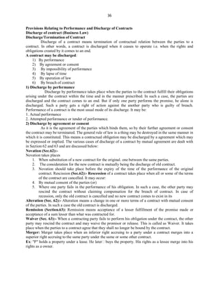 36
Provisions Relating to Performance and Discharge of Contracts
Discharge of contract (Business Law)
Discharge/Termination of Contract
Discharge of a contract means termination of contractual relation between the parties to a
contract. In other words, a contract is discharged when it ceases to operate i.e. when the rights and
obligations created by it comes to an end.
A contract may be discharged:
1) By performance
2) By agreement or consent
3) By impossibility of performance
4) By lapse of time
5) By operation of law
6) By breach of contract
1) Discharge by performance
Discharge by performance takes place when the parties to the contract fulfill their obligations
arising under the contract within the time and in the manner prescribed. In such a case, the parties are
discharged and the contract comes to an end. But if only one party performs the promise, he alone is
discharged. Such a party gets a right of action against the another party who is guilty of breach.
Performance of a contract is the most usual mode of its discharge. It may be:
1. Actual performance
2. Attempted performance or tender of performance.
2) Discharge by agreement or consent
As it is the agreement of the parties which binds them, so by their further agreement or consent
the contract may be terminated. The general rule of law is a thing may be destroyed in the same manner in
which it is constituted. This means a contractual obligation may be discharged by a agreement which may
be expressed or implied. The various cases of discharge of a contract by mutual agreement are dealt with
in Section 62 and 63 and are discussed below:
Novation (Sec.62):-
Novation takes places
1. When substitution of a new contract for the original. one between the same parties.
2. The consideration for the new contract is mutually being the discharge of old contract.
3. Novation should take place before the expiry of the time of the performance of the original
contract. Rescission (Sec.62):- Rescession of a contract takes place when all or some of the terms
of the contract are cancelled. It may occur:
4. By mutual consent of the parties (or)
5. Where one party fails in the performance of his obligation. In such a case, the other party may
rescind the contract without claiming compensation for the breach of contract. In case of
recession, only the old contract is cancelled and no new contract comes to exist in its
Alteration (Sec. 62):- Alteration means a change in one or more terms of a contract with mutual consent
of the parties. In such a case the old contract is discharged.
Remission (Section.63): Remission means acceptance of a lesser fulfillment of the promise made or
acceptance of a sum lesser than what was contracted for.
Waiver (Sec. 63):- When a contracting party fails to perform his obligation under the contract, the other
party may rescind the contract and may waive the promisor or release. This is called as Waiver. It takes
place when the parties to a contract agree that they shall no longer be bound by the contract.
Merger: Merger takes place when an inferior right accruing to a party under a contract merges into a
superior right accruing to the same party under the same or some other contract.
Ex: "P" holds a property under a lease. He later buys the property. His rights as a lessee merge into his
rights as a owner.
 