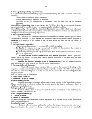 37
3) Discharge by impossibility of performance
If an agreement contains an undertaking to perform an impossibility, it is void. This rule is based on the
following:
1. The law does not recognize what is impossible.
2. What is impossible does not create an obligation.
According to Sec. 56, impossibility of performance may fall into either of the following
categories:
Impossibility existing at the time of agreement:- Sec. 56{1} lays down that an agreement to do an act
impossible in itself is void. This is known as pre-contractual or initial impossibility.
Impossibility arising subsequent to the formation of contract:- Impossibility which arises subsequent
to the formation of contract (which could be perform at the time when the contract was entered into) is
called post-contractual or supervening impossibiliy.
4) Discharge by lapse of time
The Limitation Act, 1963 lays down that a contract should be perform within a specified period
called period of limitation. If it is not perform & if no action is taken by the promisee within the period of
limitation, he is deprived of his remedy at law. In other words, we may say that the contract is
terminated.
5) Discharge by operation of law
A contract may be discharged by operation of law which takes place:
1. By Death: If contracts involving personal skill or ability of the promisor, the contract is
discharged/terminated on the death of the promisor.
2. By insolvency: When a person is adjudged insolvent, he is discharged from all liabilities incurred
prior to his adjudication.
By unauthorized alteration of the terms of a written agreement: Where a party to a
contract makes any material alteration in the contract without the consent of the other party, the other
party can avoid the contract.
By rights and liabilities becoming vested in the same person: When the rights and liabilities
under a contract vests in the same person, the other parties are discharged.
6) Discharge by breach of contract
Breach of contract means promisor fails to perform the promise or breaking of the
obligations which a contract imposes. It occurs when a party to the contract without lawful excuse does
not fulfill his contractual obligation or by his own act makes it impossible that he should perform his
obligation under it.
Breach of contract may be of two types:
1. Actual breath of contact.
2. Anticipatory breath of contact
Actual breach of contract:
Actual breach means promisor's failure to perform the promise on due date of performance.
When a promisor fails or refuses to perform the promise upon the due date for performance then it is
called actual breach of contract.
Anticipatory Breach of contract:
It occurs when a party to executory contract declares his intention of not performing the
contract before the performance is due.
It may take place in two ways.
a) Expressly by words
b) Implied by the conduct
Ex: A person contracts to sell a particular horse to another on 1st of June and before the due date he sells
the horse to somebody else.
Remedies for breach of contract
Parties to a lawful contract are bound to perform their respective promises but when one of
the parties terminates the contract by refusing to perform his promise, he is said to have committed a
 