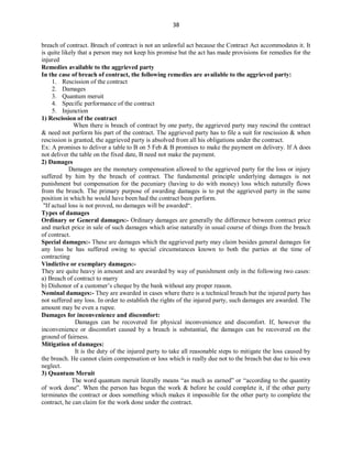 38
breach of contract. Breach of contract is not an unlawful act because the Contract Act accommodates it. It
is quite likely that a person may not keep his promise but the act has made provisions for remedies for the
injured
Remedies available to the aggrieved party
In the case of breach of contract, the following remedies are available to the aggrieved party:
1. Rescission of the contract
2. Damages
3. Quantum meruit
4. Specific performance of the contract
5. Injunction
1) Rescission of the contract
When there is breach of contract by one party, the aggrieved party may rescind the contract
& need not perform his part of the contract. The aggrieved party has to file a suit for rescission & when
rescission is granted, the aggrieved party is absolved from all his obligations under the contract.
Ex: A promises to deliver a table to B on 5 Feb & B promises to make the payment on delivery. If A does
not deliver the table on the fixed date, B need not make the payment.
2) Damages
Damages are the monetary compensation allowed to the aggrieved party for the loss or injury
suffered by him by the breach of contract. The fundamental principle underlying damages is not
punishment but compensation for the pecuniary (having to do with money) loss which naturally flows
from the breach. The primary purpose of awarding damages is to put the aggrieved party in the same
position in which he would have been had the contract been perform.
"If actual loss is not proved, no damages will be awarded“.
Types of damages
Ordinary or General damages:- Ordinary damages are generally the difference between contract price
and market price in sale of such damages which arise naturally in usual course of things from the breach
of contract.
Special damages:- These are damages which the aggrieved party may claim besides general damages for
any loss he has suffered owing to special circumstances known to both the parties at the time of
contracting
Vindictive or exemplary damages:-
They are quite heavy in amount and are awarded by way of punishment only in the following two cases:
a) Breach of contract to marry
b) Dishonor of a customer’s cheque by the bank without any proper reason.
Nominal damages:- They are awarded in cases where there is a technical breach but the injured party has
not suffered any loss. In order to establish the rights of the injured party, such damages are awarded. The
amount may be even a rupee.
Damages for inconvenience and discomfort:
Damages can be recovered for physical inconvenience and discomfort. If, however the
inconvenience or discomfort caused by a breach is substantial, the damages can be recovered on the
ground of fairness.
Mitigation of damages:
It is the duty of the injured party to take all reasonable steps to mitigate the loss caused by
the breach. He cannot claim compensation or loss which is really due not to the breach but due to his own
neglect.
3) Quantum Meruit
The word quantum meruit literally means “as much as earned” or “according to the quantity
of work done”. When the person has begun the work & before he could complete it, if the other party
terminates the contract or does something which makes it impossible for the other party to complete the
contract, he can claim for the work done under the contract.
 