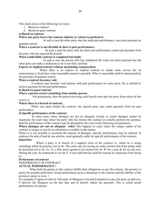 39
This claim arises in the following two ways:
1. Based on contract
2. Based on quasi contract
a) Based on contract
Where one party leaves the contract midway or refuses to perform it:
In such a case the other party who has made part performance, can claim payment on
quantum meruit.
Where a contract is not divisible & there is part performance:
In such a case the party who has done part performance cannot get payment from
the party who has enjoyed the benefit.
When a indivisible contract is completed but badly:
In such a case the person who has completed the work can claim payment but the
other party can make a deduction as he is not fully satisfied.
Express or implied contract without mentioning remuneration:
Where there is an express or implied contract to render some service but no
remuneration is fixed then some reasonable amount is payable. What is reasonable shall be determined by
the principle of quantum meruit.
When a contract becomes void:
A contract may become void midway with part performance by some party. He is entitled to
receive payment for his part performance.
b) Based on quasi contract
Where a person receive something from another person:
Not gratuitously, then the person receiving such benefit must pay the party from whom he has
receive it.
Where there is a breach of contract:
Where one party breaks the contract, the injured party may claim payment from his part
performance.
4) Specific performance of the contract
In some cases where damages are not an adequate remedy or actual damages cannot be
measured, the court may direct the party who has broken the contract to actually perform his promise.
Specific performance of the contract may be directed by the court in the following circumstances:
Where damages are not an adequate relief. This happens in cases where the subject matter of the
contract is unique or rare & no substitute is available in the market.
Where it is not possible to ascertain the amount of damages, specific performance may be ordered. In
contracts for sale of land & rare articles, court generally order for specific performance of the contract.
Injunction
Where a party is in breach of a negative term of the contract i.e. where he is doing
something which he promise not to do. The court may by issuing an order restrain him from doing what
he promised not to do. Ex: N, a film actor agreed to act exclusively for W for a year & for no one else.
During the year, he contracted to act for Z. It was held that he could be restrain by injunction from doing
so.
Performance of contract
PERFORMANCE OF CONTRACT
ACTUAL PERFORMANCE •
When both the parties to the contract fulfills their obligations as per the contract, the promise is
said to be actually performed. Actual performance gives a discharge to the contract and the liability of the
promisor ceases to exist. •
For example, P agrees to deliver 100 sacks of Mangoes to Q and Q promises to pay the price on delivery.
P delivers the Mangoes on the due date and Q thereby makes the payment. This is called actual
performance of contract.
 