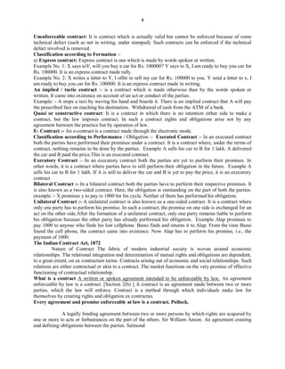 4
Unenforceable contract: It is contract which is actually valid but cannot be enforced because of some
technical defect (such as not in writing, under stamped). Such contracts can be enforced if the technical
defect involved is removed.
Classification according to Formation :-
a) Express contract: Express contract is one which is made by words spoken or written.
Example No. 1: X says toY, will you buy a car for Rs. 100000? Y says to X, I am ready to buy you car for
Rs. 100000. It is an express contract made rally.
Example No. 2: X writes a letter to Y, I offer to sell my car for Rs. 100000 to you. Y send a letter to x, I
am ready to buy you car for Rs. 100000. It is an express contract made in writing.
An implied / tactic contract :- is a contract which is made otherwise than by the words spoken or
written. It came into existence on account of an act or conduct of the parties.
Example: - A stops a taxi by waving his hand and boards it. There is an implied contract that A will pay
the prescribed fare on reaching his destination. Withdrawal of cash from the ATM of a bank.
Quasi or constructive contract: It is a contract in which there is no intention either side to make a
contract, but the law imposes contract. In such a contract eights and obligations arise not by any
agreement between the practice but by operation of law.
E- Contract :- An e-contract is a contract made through the electronic mode.
Classification according to Performance / Obligation :- Executed Contract :- In an executed contract
both the parties have performed their promises under a contract. It is a contract where, under the terms of
contract, nothing remains to be done by the parties. Example A sells his car to B for 1 lakh. A delivered
the car and B paid the price.This is an executed contract.
Executory Contract :- In an executory contract both the parties are yet to perform their promises. In
other words, it is a contract where parties have to still perform their obligation in the future. Example A
sells his car to B for 1 lakh. If A is still to deliver the car and B is yet to pay the price, it is an executory
contract
Bilateral Contract :- In a bilateral contract both the parties have to perform their respective promises. It
is also known as a two-sided contract. Here, the obligation is outstanding on the part of both the parties.
example :- X promises y to pay rs 1000 for his cycle. Neither of them has performed his obligation.
Unilateral Contract :- A unilateral contract is also known as a one-sided contract. It is a contract where
only one party has to perform his promise. In such a contract, the promise on one side is exchanged for an
act on the other side.After the formation of a unilateral contract, only one party remains liable to perform
his obligation because the other party has already performed his obligation. Example Alap promises to
pay 1000 to anyone who finds his lost cellphone. Bansi finds and returns it to Alap. From the time Bansi
found the cell phone, the contract came into existence. Now Alap has to perform his promise, i.e., the
payment of 1000.
The Indian Contract Act, 1872
Nature of Contract The fabric of modern industrial society is woven around economic
relationships. The relational integration and determination of mutual rights and obligations are dependent,
to a great extent, on ex contractum terms. Contracts arising out of economic and social relationships. Such
relations are either contractual or akin to a contract. The market functions on the very premise of effective
functioning of contractual relationship.
What is a contract A written or spoken agreement intended to be enforceable by law. An agreement
enforceable by law is a contract. [Section 2(h) ] A contract is an agreement made between two or more
parties, which the law will enforce. Contract is a method through which individuals make law for
themselves by creating rights and obligation ex contractas.
Every agreement and promise enforceable at law is a contract. Pollock.
A legally binding agreement between two or more persons by which rights are acquired by
one or more to acts or forbearances on the part of the others. Sir William Anson. An agreement creating
and defining obligations between the parties. Salmond
 