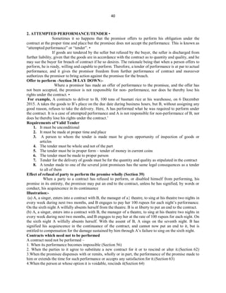 40
2. ATTEMPTED PERFORMANCE/TENDER •
Sometimes it so happens that the promisor offers to perform his obligation under the
contract at the proper time and place but the promisee does not accept the performance. This is known as
“attempted performance” or “tender”. •
If goods are tendered by the seller but refused by the buyer, the seller is discharged from
further liability, given that the goods are in accordance with the contract as to quantity and quality, and he
may sue the buyer for breach of contract if he so desires. The rationale being that when a person offers to
perform, he is ready, willing and capable to perform. Therefore, a tender of performance is at par to actual
performance, and it gives the promisor freedom from further performance of contract and moreover
authorizes the promisor to bring action against the promisee for the breach.
Offer to perform –Section 38 LAY DOWN:-
Where a promisor has made an offer of performance to the promisee, and the offer has
not been accepted, the promisor is not responsible for non- performance, nor does he thereby lose his
rights under the contract. •
For example, A contracts to deliver to B, 100 tons of basmati rice at his warehouse, on 6 December
2015. A takes the goods to B’s place on the due date during business hours, but B, without assigning any
good reason, refuses to take the delivery. Here, A has performed what he was required to perform under
the contract. It is a case of attempted performance and A is not responsible for non-performance of B, nor
does he thereby lose his rights under the contract.’
Requirements of Valid Tender
1. It must be unconditional
2. It must be made at proper time and place
3. A person to whom the tender is made must be given opportunity of inspection of goods or
articles
4. The tender must be whole and not of the part
5. The tender must be in proper form – tender of money in current coins
6. The tender must be made to proper person
7. Tender for the delivery of goods must be for the quantity and quality as stipulated in the contract
8. A tender made to one of the several joint promisees has the same legal consequences as a tender
to all of them
Effect of refusal of party to perform the promise wholly (Section 39)
When a party to a contract has refused to perform, or disabled himself from performing, his
promise in its entirety, the promisee may put an end to the contract, unless he has signified, by words or
conduct, his acquiescence in its continuance
Illustration:-
(a) A, a singer, enters into a contract with B, the manager of a theatre, to sing at his theatre two nights in
every week during next two months, and B engages to pay her 100 rupees for each night’s performance.
On the sixth night A wilfully absents herself from the theatre. B is at liberty to put an end to the contract.
(b) A, a singer, enters into a contract with B, the manager of a theatre, to sing at his theatre two nights in
every week during next two months, and B engages to pay her at the rate of 100 rupees for each night. On
the sixth night A wilfully absents herself. With the assent of B, A sings on the seventh night. B has
signified his acquiescence in the continuance of the contract, and cannot now put an end to it, but is
entitled to compensation for the damage sustained by him through A’s failure to sing on the sixth night.
Contracts which need not to be performed
A contract need not be performed –
1. When its performance becomes impossible (Section 56)
2. When the parties to it agree to substitute a new contract for it or to rescind or alter it.(Section 62)
3.When the promisee dispenses with or remits, wholly or in part, the performance of the promise made to
him or extends the time for such performance or accepts any satisfaction for it.(Section 63)
4.When the person at whose option it is voidable, rescinds it(Section 64)
 