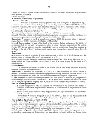 41
5. When the promisee neglects or refuses to afford the promisor reasonable facilities for the performance
of his promise.(Section 67)
6. When it is illegal.
By whom the contract must be performed
1. Promisor Himself :-
In the case of a contract involving personal skill, taste or diligence of the promisor, e.g., a
contract to paint a picture, a contract of agency or service; the promisor must himself fulfill the contract.
Section 40 states thus, "if it appears from the nature of the case that it was the intention of the parties to
any contract that any promise contained in it should be fulfill by the promisor himself, such promise must
be performed by the promisor.” (Section 40)
Illustration:- A promises to paint a picture for B. A must fulfill this promise personally.
2. Agent:- When the contract is of impersonal nature i.e., personal consideration is not the foundation of a
contract, a competent person can be employed to perform it. [Section 40(2)]
Illustration:- A promises to pay B a sum of money. A may fulfill this promise, either by personally
paying the money to B or by causing it to be paid to B by another
3. Legal Representative:- In case of the death of the promisor before performance, the liability of
performance falls on his legal representatives, unless a contrary intention appears from the contract
[Section 37 ]. But, the contracts involving personal skill comes to an end on the death of the promisor on
the basis of the rule of law : “ actio personalis moritur cum persona, i.e., a personal action dies with
person”.
Illustrations:
(a) A promises to paint a picture for B by a certain day at a certain price. A dies before the day. The
contract cannot be enforced either by A's representatives or by B.
(b) A promises to deliver goods to B on a certain day on payment of Rs. 1,000. A dies before that day. A's
representatives are bound to deliver the goods to B, and B is bound to pay the Rs. 1,000 to A's
representatives.
4. Third Person:-
If a promisee accepts performance of the promise from a third person, he cannot afterwards
enforce it against the promisor.(Section 41).
Illustration:- A wanted to sell his property to B. So, A & B both entered into the contract for sale of
property. A suddenly fall ill and therefore through power of attorney authorized his elder brother ‘E’ to
perform the contract on A’s behalf. ‘B’ thus afterward cannot enforce it against the promisor.
5. Joint Promisors:- When two or more persons makes a joint promise to promisee, all joint promisors
are bound to perform the contract. Illustration:- A, B & C jointly enters into the contract with E for the
sale of their jointly purchased property. Here, A,B & C are equally liable for the performance of contract.
Who can demand performance
1. It is only the promisee who can demand for performance of the contract. This makes no
difference that whether the performance demanded is for the benefit of the promisee or for the
third person.
2. In case of death of the promisee before the performance, his legal representative can move ahead
with the demand.
Illustration:- A promises B to pay C a sum of Rs.10,000/-. A does not pay the amount to C. C
cannot take action against A as it is only B who can enforce the promise against A.
Time and place of performance (Section 46-50)
1. Performance of the promise within a reasonable time:- As per the Section 46 of Contract Act,
where the time for performance is not specified in the contract and the promissory himself has to perform
the promise without being asked for by the promisee, the contract must be performed within a reasonable
time. The question of reasonable time, in each particular case, is a question of fact.
2. Performance of promise where time is specified:- Section 47 says that when a promise is to be
performed on a certain day and the promissory has undertaken to perform it without any demand by the
 
