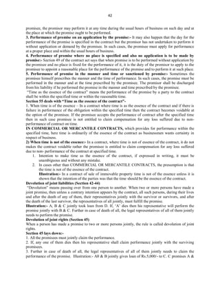 42
promisee, the promisor may perform it at any time during the usual hours of business on such day and at
the place at which the promise ought to be performed.
3. Performance of promise on an application by the promise:- It may also happen that the day for the
performance of the promise is specified in the contract but the promisor has not undertaken to perform it
without application or demand by the promisee. In such cases, the promisee must apply for performance
at a proper place and within the usual hours of business.
4. Performance of promise where no place is specified and also no application is to be made by
promise:- Section 49 of the contract act says that when promise is to be performed without application by
the promisee and no place is fixed for the performance of it, it is the duty of the promisor to apply to the
promisee to appoint a reasonable place for the performance of the promise and to perform it at such place.
5. Performance of promise in the manner and time or sanctioned by promise:- Sometimes the
promisee himself prescribes the manner and the time of performance. In such cases, the promise must be
performed in the manner and at the time prescribed by the promisee. The promisor shall be discharged
from his liability if he performed the promise in the manner and time prescribed by the promisee.
“Time as the essence of the contract” means the performance of the promise by a party to the contract
shall be within the specified time or within the reasonable time.
Section 55 deals with “Time as the essence of the contract”-
1. When time is of the essence – In a contract where time is as the essence of the contract and if there is
failure in performance of the obligation within the specified time then the contract becomes voidable at
the option of the promisee. If the promisee accepts the performance of contract after the specified time
then in such case promisee is not entitled to claim compensation for any loss suffered due to non-
performance of contract on time.
IN COMMERCIAL OR MERCANTILE CONTRACTS, which provides for performance within the
specified time, here time is ordinarily of the essence of the contract as businessmen wants certainty in
respect of business.
2) When time is not of the essence:- In a contract, where time is not of essence of the contract, it do not
makes the contract voidable rather the promisee is entitled to claim compensation for any loss suffered
due to non- performance of the contract at specified time.
1. Intention to make time as the essence of the contract, if expressed in writing, it must be
unambiguous and without any mistake.
2. In cases other than COMMERCIAL OR MERCANTILE CONTRACTS, the presumption is that
the time is not of the essence of the contract.
Illustration:- In a contract of sale of immovable property time is not of the essence unless it is
shown that the intention of the parties was that the time should be the essence of the contract.
Devolution of joint liabilities (Section 42-44)
“Devolution” means passing over from one person to another. When two or more persons have made a
joint promise, then unless a contrary intention appears by the contract, all such persons, during their lives
and after the death of any of them, their representatives jointly with the survivor or survivors, and after
the death of the last survivor, the representatives of all jointly, must fulfill the promise.
Illustration:- A, B & C jointly took loan from D. If, ‘A’ dies then his representative will perform the
promise jointly with B & C. Further in case of death of all, the legal representatives of all of them jointly
needs to perform the promise.
Devolution of joint rights (Section 45)
When a person has made a promise to two or more persons jointly, the rule is called devolution of joint
rights.
Section 45 lays down:-
1. All the promisees must jointly claim the performance.
2. If, any one of them dies then his representative shall claim performance jointly with the surviving
promisees.
3. Further in case of death of all, the legal representatives of all of them jointly needs to claim the
performance of the promise. Illustration:- A & B jointly gives loan of Rs.5,000/- to C. C promises A &
 