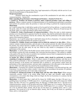 43
B jointly to repay back the amount. B dies, here, legal representative of B jointly with the survivor A can
claim for the performance of the promise from C.
Reciprocal promises
Promises which form the consideration or part of the consideration for each other, are called
reciprocal promises – Section 2(f).
Rules regarding the performance of the Reciprocal Promises :- (Section 51-54 & 57) :-
1. Section 51- Promisor not bound to perform, unless reciprocal promisee ready and willing to
perform.—When a contract consists of reciprocal promises to be simultaneously performed, no promisor
need perform his promise unless the promisee is ready and willing to perform his reciprocal promise.
Illustrations
(a) A and B contract that A shall deliver goods to B to be paid for by B on delivery. A need not deliver
the goods, unless B is ready and willing to pay for the goods on delivery. Moreover, B need not pay for
the goods, unless A is ready and willing to deliver them on payment.
2. Section 52:- Order of performance of reciprocal promises.—Where the order in which reciprocal
promises are to be performed is expressly fixed by the contract, they shall be performed in that order; and
where the order is not expressly fixed by the contract, they shall be performed in that order which the
nature of the transaction requires.
Illustrations:- (a) A and B contract that A shall build a house for B at a fixed price. A’s promise to build
the house must be performed before B’s promise to pay for it.
3) Section 53:- Liability of party preventing event on which the contract is to take effect.—When a
contract contains reciprocal promises, and one party to the contract prevents the other from performing
his promise, the contract becomes voidable at the option of the party so prevented: and he is entitled to
compensation from the other party for any loss which he may sustain in consequence of the non-
performance of the contract.
Illustration:- A and B contract that B shall execute certain work for A for a thousand rupees. B is ready
and willing to execute the work accordingly, but A prevents him from doing so. The contract is voidable
at the option of B; and, if he elects to rescind it, he is entitled to recover from A compensation for any loss
which he has incurred by its non-performance.
4) Section 54:- Effect of default as to that promise which should be performed, in contract
consisting of reciprocal promises.—When a contract consists of reciprocal promises, such that one of
them cannot be performed, or that its performance cannot be claimed till the other has been performed,
and the promisor of the promise last mentioned fails to perform it, such promisor cannot claim the
performance of the reciprocal promise, and must make compensation to the other party to the contract for
any loss which such other party may sustain by the non-performance of the contract.
Illustrations :- A promises B to sell him one hundred bales of merchandise, to be delivered next day, and
B promises A to pay for them within a month. A does not deliver according to his promise. B’s promise
to pay need not be performed, and A must make compensation.
5) Section 57:- Reciprocal promise to do things legal, and also other things illegal -Where persons
reciprocally promise, firstly to do certain things which are legal, and secondly, under specified
circumstances, to do certain other things which are illegal, the first set of promises is a contract, but the
second is a void agreement.
Illustration:- A and B agree that A shall sell B a house for 10,000 rupees, but that, if B uses it as a
gambling house, he shall pay A 50,000 rupees for it. A and B agree that A shall sell B a house for 10,000
rupees, but that, if B uses it as a gambling house, he shall pay A 50,000 rupees for it." The first set of
reciprocal promises, namely, to sell the house and to pay 10,000 rupees for it, is a contract. The first set of
reciprocal promises, namely, to sell the house and to pay 10,000 rupees for it, is a contract." The second
set is for an unlawful object, namely, that B may use the house as a gambling house, and is a void
agreement. The second set is for an unlawful object, namely, that B may use the house as a gambling
house, and is a void agreement."
 
