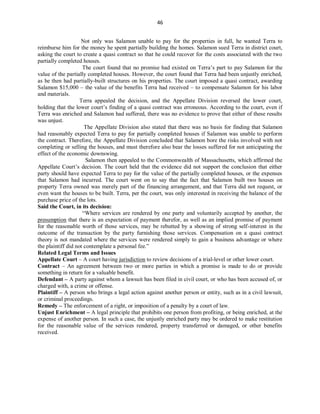 46
Not only was Salamon unable to pay for the properties in full, he wanted Terra to
reimburse him for the money he spent partially building the homes. Salamon sued Terra in district court,
asking the court to create a quasi contract so that he could recover for the costs associated with the two
partially completed houses.
The court found that no promise had existed on Terra’s part to pay Salamon for the
value of the partially completed houses. However, the court found that Terra had been unjustly enriched,
as he then had partially-built structures on his properties. The court imposed a quasi contract, awarding
Salamon $15,000 – the value of the benefits Terra had received – to compensate Salamon for his labor
and materials.
Terra appealed the decision, and the Appellate Division reversed the lower court,
holding that the lower court’s finding of a quasi contract was erroneous. According to the court, even if
Terra was enriched and Salamon had suffered, there was no evidence to prove that either of these results
was unjust.
The Appellate Division also stated that there was no basis for finding that Salamon
had reasonably expected Terra to pay for partially completed houses if Salamon was unable to perform
the contract. Therefore, the Appellate Division concluded that Salamon bore the risks involved with not
completing or selling the houses, and must therefore also bear the losses suffered for not anticipating the
effect of the economic downswing.
Salamon then appealed to the Commonwealth of Massachusetts, which affirmed the
Appellate Court’s decision. The court held that the evidence did not support the conclusion that either
party should have expected Terra to pay for the value of the partially completed houses, or the expenses
that Salamon had incurred. The court went on to say that the fact that Salamon built two houses on
property Terra owned was merely part of the financing arrangement, and that Terra did not request, or
even want the houses to be built. Terra, per the court, was only interested in receiving the balance of the
purchase price of the lots.
Said the Court, in its decision:
“Where services are rendered by one party and voluntarily accepted by another, the
presumption that there is an expectation of payment therefor, as well as an implied promise of payment
for the reasonable worth of those services, may be rebutted by a showing of strong self-interest in the
outcome of the transaction by the party furnishing those services. Compensation on a quasi contract
theory is not mandated where the services were rendered simply to gain a business advantage or where
the plaintiff did not contemplate a personal fee.”
Related Legal Terms and Issues
Appellate Court – A court having jurisdiction to review decisions of a trial-level or other lower court.
Contract – An agreement between two or more parties in which a promise is made to do or provide
something in return for a valuable benefit.
Defendant – A party against whom a lawsuit has been filed in civil court, or who has been accused of, or
charged with, a crime or offense.
Plaintiff – A person who brings a legal action against another person or entity, such as in a civil lawsuit,
or criminal proceedings.
Remedy – The enforcement of a right, or imposition of a penalty by a court of law.
Unjust Enrichment – A legal principle that prohibits one person from profiting, or being enriched, at the
expense of another person. In such a case, the unjustly enriched party may be ordered to make restitution
for the reasonable value of the services rendered, property transferred or damaged, or other benefits
received.
 