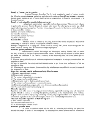 47
Breach of Contract and its remedies
Breach of Contract: Remedies. The five basic remedies for breach of contract include
the following: money damages, restitution, rescission, reformation, and specific performance. A money
damage award includes a sum of money that is given as compensation for financial losses caused by a
breach of contract.
Breach of contract and its remedies indian contract act
All parties to a contract are expected to perform their promises. When one party refuses
to perform his promise, then the breach of contract takes place. The other party or parties are called
aggrieved or injured party or parties. There are various types of remedies for the injured parties. Such as –
i) Rescission of the contract.
ii) Claim for specific performance.
iii) Claim for injunction.
iv) Claim for quantum merit and
v) Claim for damages.
Rescind of the contract
If there is breach of contract by one party, then the other parties may rescind the contract
and thereby he is absolved from his all obligations under the contract.
Example: - M promises N to supply him a motor car on 1st January 2007, and N promises to pay for the
motor car on 1st January 2007. N is absolved from paying its price.
Claim for specific performance
In some specific cases if the damages are not adequate remedy, then the court can direct
the party in breach for the specific performance of the contract. In such case, the promise is carried out as
per terms and conditions of the contract. Generally in the following cases, the court grants specific
performance:
i) When the act agreed to be done is such that compensation in money for its non-performance of the act
agreed to be done.
ii) When it is probable that compensation in money cannot be get for the non- performance of the act
agreed to be done.
iii) When there is not any standard for ascertaining the actual damage caused by the non-performance of
the act agreed to be done.
Court does not grant specific performance in the following cases
i) Damages are an adequate remedy.
ii) The contract is not certain.
iii) The contract is inequitable to either party.
iv) The contract is of revocable nature.
v) The contract is made by the trustee in breach of trust.
vi) The contract is of personal nature i.e. contract to marry.
vii) The contract made by a company ultra-vires of its memorandum of association.
viii) The court cannot supervise its carrying out.
Claim for injunction
Injunction is an order passed by a competent court restraining a person from doing some act. Injunction
can be defined as a mode of securing the specific performance of the negative terms of a contract.
Negative terms of contract imply doing something, which a party has promised not to do. Injunction is an
order which is granted by the court restraining the person to do what he had promised not to do.
The court may order injunction in the following cases
i) if the contract is voidable.
ii) if the contract becomes void or
iii) on discovering the contract as void.
Claim for quantum merit
The claim for quantum merit may be arise if a contract performed by one party has
become discharged by breach of the other party. The meaning of the phrase quantum merit is ‘as much as
 