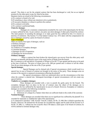 48
earned’. The claim is not for the original contract that has been discharged or void, but on an implied
promise by the other party to pay for what he has done.
Quantum merits are arised in the following circumstances.
a) If a contract is found to be void.
b) If something is done without any intention to do so gratuitously.
c) If one party abandons or refuses to perform the contract.
d) If a contract is divisible.
e) If a contract is performed badly.
Claim for damages
Damages are a monetary compensation awarded by the court to the injured party for the loss
or injury suffered by him. As per contract, one party can claim damages if other party breach the contract.
The main purpose of awarding the damages is to make good the loss suffered by him. It is known as
doctrine of restitution. The Section 73 of the Indian Contract Act, 1872 deals with the compensation for
loss or damages caused by a party for breach of contract.
Type of damages
There are mainly four types of damages, such as-
i) Ordinary damages
ii) Special damages
iii) Vindictive or exemplary damages
iv) Nominal damages.
v) Damages for loss of reputation
vi) Damages for inconvenience
Ordinary damages
When a contract has been broken the injured party can recover from the other party such
damages as naturally and directly arose in the usual course of things from the breach.
Ex: A contracts to sell and deliver 50 quintals of Wheat to B at Rs.775 per quintal and the price to be paid
at the time of delivery. The price of wheat rises to Rs. 800 per quintal and A refuses to sell the wheat.
Now B can claim damages at the rate of Rs.25 per quintal.
Special damages
Special Damages can be claimed only if special circumstances which would result in a
special loss in case of breach of contract are brought to the notice of the party. These damages arise on
account of the special or unnatural circumstances affecting the plaintiff.
The special circumstances which are mentioned above are the circumstances at the time
when the contract is entered into. Subsequent knowledge of special circumstances will not create any
special liability.
Vindictive or exemplary damages
These damages are awarded with a view to punish the guilty party for the breach. The
exemplary damages have no place in the law of contract since the object of the damages are to
compensate the loss suffered by the injured party in case of a breach. However, Exemplary or vindictive
damages are awarded to the following exemptions.
1. Breach of a contract to marry
2. Dishonour of a cheque by a banker when there are sufficient funds to the credit of the customer.
Nominal damages
These damages are awarded when there are no significant loss suffered by the plaintiff. It is
awarded for namesake to establish the right of the injured party.
a) A contracted to purchase ‘LML Scooter’ from B, a dealer, for Rs. 25, 000. But A failed to purchase the
Scooter. However, the demand for the Scooter far exceeded the supply and B could sell the Scooter to Z
for Rs. 25, 000, i.e., without any loss of profit. Here if B makes a claim upon A for breach of contract, he
will be entitled to nominal damages only.
 