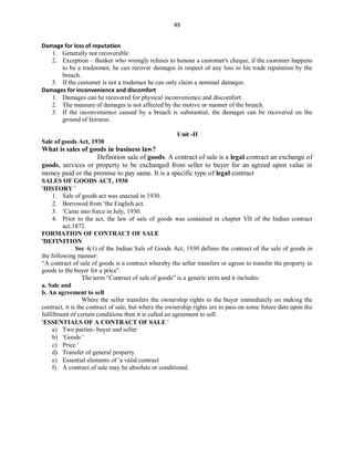 49
Damage for loss of reputation
1. Generally not recoverable
2. Exception – Banker who wrongly refuses to honour a customer's cheque, if the customer happens
to be a tradesman, he can recover damages in respect of any loss to his trade reputation by the
breach.
3. If the customer is not a trademan he can only claim a nominal damages.
Damages for inconvenience and discomfort
1. Damages can be recovered for physical inconvenience and discomfort.
2. The measure of damages is not affected by the motive or manner of the breach.
3. If the inconvenience caused by a breach is substantial, the damages can be recovered on the
ground of fairness.
Unit -II
Sale of goods Act, 1930
What is sales of goods in business law?
Definition sale of goods. A contract of sale is a legal contract an exchange of
goods, services or property to be exchanged from seller to buyer for an agreed upon value in
money paid or the promise to pay same. It is a specific type of legal contract
SALES OF GOODS ACT, 1930
HISTORY 
1. Sale of goods act was enacted in 1930.
2. Borrowed from the English act.
3. Came into force in July, 1930.
4. Prior to the act, the law of sale of goods was contained in chapter VII of the Indian contract
act,1872.
FORMATION OF CONTRACT OF SALE
DEFINITION
Sec 4(1) of the Indian Sale of Goods Act, 1930 defines the contract of the sale of goods in
the following manner:
“A contract of sale of goods is a contract whereby the seller transfers or agrees to transfer the property in
goods to the buyer for a price”.
The term “Contract of sale of goods‟ is a generic term and it includes:
a. Sale and
b. An agreement to sell
Where the seller transfers the ownership rights to the buyer immediately on making the
contract, it is the contract of sale, but where the ownership rights are to pass on some future date upon the
fulfillment of certain conditions then it is called an agreement to sell.
ESSENTIALS OF A CONTRACT OF SALE 
a) Two parties- buyer and seller
b) Goods 
c) Price 
d) Transfer of general property
e) Essential elements of a valid contract
f) A contract of sale may be absolute or conditional.
 