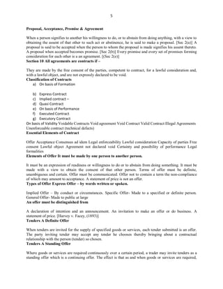 5
Proposal, Acceptance, Promise & Agreement
When a person signifies to another his willingness to do, or to abstain from doing anything, with a view to
obtaining the assent of that other to such act or abstinence, he is said to make a proposal. [Sec 2(a)] A
proposal is said to be accepted when the person to whom the proposal is made signifies his assent thereto.
A proposal when accepted becomes promise. [Sec 2(b)] Every promise and every set of promises forming
consideration for each other is a an agreement. [(Sec 2(e)]
Section 10 All agreements are contracts if –
They are made by the free consent of the parties, competent to contract, for a lawful consideration and,
with a lawful object, and are not expressly declared to be void.
Classification of Contracts
a) On basis of Formation
b) Express Contract
c) Implied contract –
d) Quasi Contract
e) On basis of Performance
f) Executed Contract
g) Executory Contract
On basis of Validity Voidable Contracts Void agreement Void Contract Valid Contract Illegal Agreements
Unenforceable contract (technical defects)
Essential Elements of Contract
Offer Acceptance Consensus ad idem Legal enforceability Lawful consideration Capacity of parties Free
consent Lawful object Agreement not declared void Certainty and possibility of performance Legal
formalities
Elements of Offer It must be made by one person to another person.
It must be an expression of readiness or willingness to do or to abstain from doing something. It must be
made with a view to obtain the consent of that other person. Terms of offer must be definite,
unambiguous and certain. Offer must be communicated. Offer not to contain a term the non-compliance
of which may amount to acceptance. A statement of price is not an offer.
Types of Offer Express Offer – by words written or spoken.
Implied Offer – By conduct or circumstances. Specific Offer- Made to a specified or definite person.
General Offer- Made to public at large
An offer must be distinguished from
A declaration of intention and an announcement. An invitation to make an offer or do business. A
statement of price. [Harvey v. Facey, (1893)]
Tenders A Definite Offer
When tenders are invited for the supply of specified goods or services, each tender submitted is an offer.
The party inviting tender may accept any tender he chooses thereby bringing about a contractual
relationship with the person (tender) so chosen.
Tenders A Standing Offer
Where goods or services are required continuously over a certain period, a trader may invite tenders as a
standing offer which is a continuing offer. The effect is that as and when goods or services are required,
 