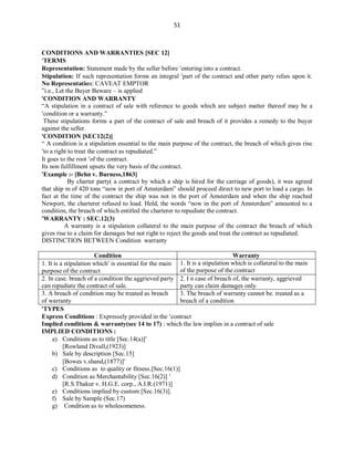 51
CONDITIONS AND WARRANTIES [SEC 12]
TERMS
Representation: Statement made by the seller before entering into a contract.
Stipulation: If such representation forms an integral part of the contract and other party relies upon it.
No Representation: CAVEAT EMPTOR
‟i.e., Let the Buyer Beware – is applied
CONDITION AND WARRANTY
“A stipulation in a contract of sale with reference to goods which are subject matter thereof may be a
condition or a warranty.”
These stipulations forms a part of the contract of sale and breach of it provides a remedy to the buyer
against the seller.
CONDITION [SEC12(2)]
“ A condition is a stipulation essential to the main purpose of the contract, the breach of which gives rise
to a right to treat the contract as repudiated.”
It goes to the root of the contract.
Its non fulfillment upsets the very basis of the contract.
Example :- [Behn v. Burness,1863]
By charter party( a contract by which a ship is hired for the carriage of goods), it was agreed
that ship m of 420 tons “now in port of Amsterdam” should proceed direct to new port to load a cargo. In
fact at the time of the contract the ship was not in the port of Amsterdam and when the ship reached
Newport, the charterer refused to load. Held, the words “now in the port of Amsterdam” amounted to a
condition, the breach of which entitled the charterer to repudiate the contract.
WARRANTY : SEC.12(3)
A warranty is a stipulation collateral to the main purpose of the contract the breach of which
gives rise to a claim for damages but not right to reject the goods and treat the contract as repudiated.
DISTINCTION BETWEEN Condition warranty
Condition Warranty
1. It is a stipulation which is essential for the main
purpose of the contract
1. It is a stipulation which is collateral to the main
of the purpose of the contract
2. In case. breach of a condition the aggrieved party
can repudiate the contract of sale.
2. I n case of breach of, the warranty, aggrieved
party can claim damages only.
3. A breach of condition may be treated as breach
of warranty
3. The breach of warranty cannot be. treated as a
breach of a condition
TYPES
Express Conditions : Expressely provided in the contract
Implied conditions & warranty(sec 14 to 17) : which the law implies in a contract of sale
IMPLIED CONDITIONS :
a) Conditions as to title [Sec.14(a)]
[Rowland Divall,(1923)]
b) Sale by description [Sec.15]
[Bowes v.shand,(1877)]
c) Conditions as to quality or fitness.[Sec.16(1)]
d) Condition as Merchantability [Sec.16(2)] 
[R.S.Thakur v. H.G.E. corp., A.I.R.(1971)]
e) Conditions implied by custom [Sec.16(3)].
f) Sale by Sample (Sec.17)
g) Condition as to wholesomeness.
 