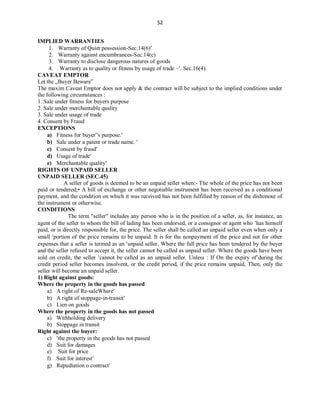 52
IMPLIED WARRANTIES
1. Warranty of Quiet possession-Sec.14(6)
2. Warranty against encumbrances-Sec.14(c)
3. Warranty to disclose dangerous natures of goods
4. Warranty as to quality or fitness by usage of trade –. Sec.16(4).
CAVEAT EMPTOR
Let the „Buyer Beware‟
The maxim Caveat Emptor does not apply & the contract will be subject to the implied conditions under
the following circumstances :
1. Sale under fitness for buyers purpose
2. Sale under merchantable quality
3. Sale under usage of trade
4. Consent by Fraud
EXCEPTIONS
a) Fitness for buyer‟s purpose.
b) Sale under a patent or trade name. 
c) Consent by fraud
d) Usage of trade
e) Merchantable quality
RIGHTS OF UNPAID SELLER
UNPAID SELLER (SEC.45)
A seller of goods is deemed to be an unpaid seller when:- The whole of the price has not been
paid or tendered;• A bill of exchange or other negotiable instrument has been received as a conditional
payment, and the condition on which it was received has not been fulfilled by reason of the dishonour of
the instrument or otherwise.
CONDITIONS
The term "seller" includes any person who is in the position of a seller, as, for instance, an
agent of the seller to whom the bill of lading has been endorsed, or a consignor or agent who has himself
paid, or is directly responsible for, the price. The seller shall be called an unpaid seller even when only a
small portion of the price remains to be unpaid. It is for the nonpayment of the price and not for other
expenses that a seller is termed as an unpaid seller. Where the full price has been tendered by the buyer
and the seller refused to accept it, the seller cannot be called as unpaid seller. Where the goods have been
sold on credit, the seller cannot be called as an unpaid seller. Unless : If On the expiry ofduring the
credit period seller becomes insolvent, or the credit period, if the price remains unpaid, Then, only the
seller will become an unpaid seller.
1) Right against goods:
Where the property in the goods has passed
a) A right of Re-saleWhere
b) A right of stoppage-in-transit
c) Lien on goods
Where the property in the goods has not passed
a) Withholding delivery
b) Stoppage in transit
Right against the buyer:
c) the property in the goods has not passed
d) Suit for damages
e) Suit for price
f) Suit for interest
g) Repudiation o contract
 