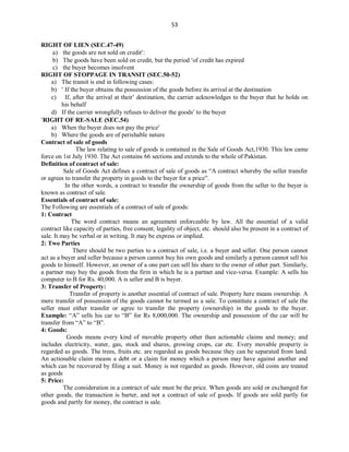 53
RIGHT OF LIEN (SEC.47-49)
a) the goods are not sold on credit:
b) The goods have been sold on credit, but the period of credit has expired
c) the buyer becomes insolvent
RIGHT OF STOPPAGE IN TRANSIT (SEC.50-52)
a) The transit is end in following cases:
b)  If the buyer obtains the possession of the goods before its arrival at the destination
c) If, after the arrival at their destination, the carrier acknowledges to the buyer that he holds on
his behalf
d) If the carrier wrongfully refuses to deliver the goods to the buyer
RIGHT OF RE-SALE (SEC.54)
a) When the buyer does not pay the price
b) Where the goods are of perishable nature
Contract of sale of goods
The law relating to sale of goods is contained in the Sale of Goods Act,1930. This law came
force on 1st July 1930. The Act contains 66 sections and extends to the whole of Pakistan.
Definition of contract of sale:
Sale of Goods Act defines a contract of sale of goods as “A contract whereby the seller transfer
or agrees to transfer the property in goods to the buyer for a price”.
In the other words, a contract to transfer the ownership of goods from the seller to the buyer is
known as contract of sale.
Essentials of contract of sale:
The Following are essentials of a contract of sale of goods:
1: Contract
The word contract means an agreement enforceable by law. All the essential of a valid
contract like capacity of parties, free consent, legality of object, etc. should also be present in a contract of
sale. It may be verbal or in writing. It may be express or implied.
2: Two Parties
There should be two parties to a contract of sale, i.e. a buyer and seller. One person cannot
act as a buyer and seller because a person cannot buy his own goods and similarly a person cannot sell his
goods to himself. However, an owner of a one part can sell his share to the owner of other part. Similarly,
a partner may buy the goods from the firm in which he is a partner and vice-versa. Example: A sells his
computer to B for Rs. 40,000. A is seller and B is buyer.
3: Transfer of Property:
Transfer of property is another essential of contract of sale. Property here means ownership. A
mere transfer of possession of the goods cannot be termed as a sale. To constitute a contract of sale the
seller must either transfer or agree to transfer the property (ownership) in the goods to the buyer.
Example: “A” sells his car to “B” for Rs 8,000,000. The ownership and possession of the car will be
transfer from “A” to “B”.
4: Goods:
Goods means every kind of movable property other than actionable claims and money; and
includes electricity, water, gas, stock and shares, growing crops, car etc. Every movable property is
regarded as goods. The trees, fruits etc. are regarded as goods because they can be separated from land.
An actionable claim means a debt or a claim for money which a person may have against another and
which can be recovered by filing a suit. Money is not regarded as goods. However, old coins are treated
as goods
5: Price:
The consideration in a contract of sale must be the price. When goods are sold or exchanged for
other goods, the transaction is barter, and not a contract of sale of goods. If goods are sold partly for
goods and partly for money, the contract is sale.
 