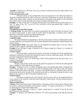 54
Example: A sell his Car to M for Rs 3 lac. It is a contract of sale because here the subject matter is car
which is moveable thing.
6: Sale and Agreement to sell:
The term contract of sale includes both sale and an agreement to sell. When the property in
the goods is transferred from the seller to the buyer at the time of formation of contract, the contract is
called a sale. Where under a contract of sale the transfer of ownership in the goods is to be transferred
from seller to buyer at some future date, the contract is called an agreement to sell.
Example: “A” buys a book from “S” and pays the entire price on a counter and received the goods, it’s a
sale. “A” agree to buy “B’s” car for Rs 2 lac, but deliver will be take placed after a month, it’s a
agreement to sale.
Kinds of goods:-
The following are the kinds of goods.
1. Existing Goods: The good which are owned or possessed by the seller at the time of contract of sale
are called existing goods. In other words the goods which are physically in existence and in seller’s
possession, at the time of contract are called existing goods.
These goods can be divided into following kinds
a. Specific Goods:
The goods identified and agreed upon at the time of the contract of sale are called specific goods.
In other words these are the goods which can be clearly identified and recognized as separate things at the
time of contract.
b. Unascertained Goods: The goods which are not identified and agreed upon at the time when a
contract of sale is made are called unascertained goods.
Example: A has 100 bags of sugar. A promise to sell 10 bags of sugar out of them, it is a contract of
unascertained goods.
2. Future Goods:
The goods which a seller does not possess at the time of contract but will be manufactured,
produced or acquired by the seller after making the contract of sale are called future goods. The seller can
just make an agreement sell about future goods.
Example: “A” agrees to sell to “B” all the wheat which will be produced in his farm next year, it is a
contract of future goods.
3. Contingent Goods:
Though a type of future goods, these are the goods the acquisition of which by the seller depends
upon a contingency, which may or may not happen
Example: “X agrees to sell to Y 25 bales of Egyptian cotton, provided the ship which is bringing them
reaches the port safely. It is a contract for the sale of contingent goods. If the ship in sunk, the contract
becomes void and the seller is not liable. A agrees to sell specific goods in a particular ship to B to be
delivered on the arrival of the ship. If the ship arrives but with no such goods on board, the seller is not
liable, for the contract is to deliver the goods should they arrive.
Fixation of price:
The money consideration for sale of goods is known as price. Price is an essential element in
every contract of sale of goods, a valid sale cannot take place without a price. The price should be paid or
promised to be paid.
Modes of Fixing Price:
1.Parties: This is most usual mode of fixing the price. The parties are free to fix any price. The price may
be stated in a contract by the parties of the contract. Example: “Y” agrees to sell his car to “Z” for Rs 5
lac, Here the price is fixed in the contract itself.
2. Agreed Manner: The price is fixed in a manner agreed upon in a contract it may be the price
prevailing on any particular date.
Example: “A” agrees to sell 1,000 share of PIAA to “B” at the rate prevailing on the 20th day after the
deal.
 
