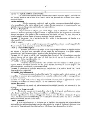 56
Express and implied conditions and warranties
The condition and warranty which are included in contract are called express. The conditions
and warranty which are not included in the contract but the law presumes their existence in the contract
are called implied.
Implied conditions
Whether any express condition is made or not law presumes certain standards which are
to be ensured by the seller before selling the any product .These presumptions as to nature, quality, and
rightful ownership of the product are termed as implied conditions.
1. Sales by description:’
“If you contract to sell peas, you cannot oblige a party to take beans.” where there is a
contract for the sale of goods by description, there is an implied condition that the goods shall correspond
with the description. If the goods are not according to the description, the buyer can reject the goods. If
the seller supplies different goods, the buyer is not bound to accept the goods.
Example: “A” advertised a car for sale as Corolla, 2014 model, B after buying the car, found it of an
older model, B could return the car.
2. Sale by sample:
In case of sale by sample, the goods must be supplied according to a sample agreed. Seller
should supply the goods according to sample shown to the buyer.
3. Sale by sample and description:
When the goods are sold by sample as well as by description, there is an implied condition
that the bulk of the goods shall correspond with the sample and the description. If the goods supplied
correspond only with the sample and not with description, so the buyer could reject.
Example: Mr. Ali agreed to sell Mr. Asif imported refined almond oil. The oil supplied corresponded
with the sample but was mixed with grape oil, held, that the oil was not in accordance with the
description, so the buyer could reject the oils.
4. Condition of Fitness and Quality:
Where the buyer inform to the seller about the particular purpose for which goods are
required, there is an implied condition that the goods shall be reasonably fit for such purpose. This
condition applies if the following requirement satisfied.
Example: A enters into an agreement with B to buy 100 oil filters to be used for Suzuki Car, The oil
filters were unfit, A reject them
5. Condition for wholesomeness:
Wholesomeness means beneficial for health. This condition applies only in contract of sale
of eatables. In such cases goods supplied must be in a suitable condition to be sold, its means good must
be fit for consumption.
Example: “F” bought Milk for “E”, a dairy owner, but milk contained germs of typhoid fever, F’s wife
after taking the milk became infected and died, “A” was held liable in damages
Implied Warranties:
Unless otherwise agreed, the law includes following implied warranties into the contract of sale
of goods.
2. Disclosure of dangerous goods:
The implied warranty on the part of the seller is that if the goods are of dangerous nature,
seller should warn the buyer about the product and how it would be dangerous.
Example: C purchased a tin of insect killing powder from A, A knew that if tin is not opened with special
care, it may be dangerous but told nothing to C, C opened the tin in the normal way and as a result the
powder flied into his eyes and caused injury.
2. Quiet Possession:
It is an implied assurance to the buyer that he shall have the possession and enjoyment of the
goods sold to him without disturbance from the seller or any other person. If the buyer is disturbed in the
enjoyment of the goods due to the seller’s defective title, he can claim damages from the seller.
 