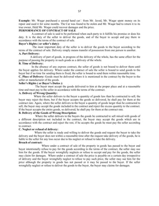 57
Example: Mr. Waqar purchased a second hand car from Mr. Javed, Mr. Waqar spent money on its
repair and used it for some months. The Car was found to be stolen and Mr. Waqar had to return it to its
true owner, Held Mr. Waqar could recover damages and the price.
PERFORMANCE OF CONTRACT OF SALE
A contract of sale is said to be performed when each party to it fulfills his promise or does his
duty. It is the duty of the seller to deliver the goods, and of the buyer to accept and pay them in
accordance with the terms of the contract of sale.
Buyer’s Rights ( or seller’s duty):
The most important duty of the seller is to deliver the goods to the buyer according to the
terms of the contract of sale. Delivery simply means transfer of possession from one person to another.
A. Part Delivery:
A delivery of part of goods, in progress of the delivery of the whole, has the same effect for the
purpose of passing the property in such goods as a delivery of the whole.
B. Time of Delivery:
In the absence of any express contract, the seller of goods is not bound to deliver them until
the buyer applies for delivery. Where under the contract of sale the seller is bound to send goods to the
buyer but if no time for sending them is fixed, the seller is bound to send them within reasonable time.
C. Place of Delivery: Goods must be delivered where it is mentioned in the contract by the buyer to the
seller or manufacturer of the goods.
Seller’s Rights ( or Buyer’s Duties ):
The buyer must accept the goods delivered to him at the proper place and at a reasonable
time and must pay to the seller in accordance with the terms of the contract.
A. Delivery of Wrong Quantity:
Where the seller delivers to the buyer a quantity of goods less than he contracted to sell, the
buyer may reject the them, but if the buyer accepts the goods so delivered, he shall pay for them at the
contract rate. Again, where the seller delivers to the buyer a quantity of goods larger than he contracted to
sell, the buyer may accept the goods included in the contract and reject the excess quantity to the contract.
If the buyer accepts the entire goods, so delivered, he shall pay for them at the contract rate.
B. Delivery of the Goods of Wrong Description:
Where the seller delivers to the buyers the goods he contracted to sell mixed with goods of
a different description not included in the contract, the buyer may accept the goods which are in
accordance with the contract and reject the rest, if he accepts the goods he must pay the seller according
to contract.
C. Neglect or refusal of delivery:
Where the seller is ready and willing to deliver the goods and request the buyer to take the
delivery and the buyer does not within a reasonable time after the request take delivery of the goods, he is
liable to the seller for any loss occur due to his neglect or refusal to take the delivery.
Breach of contract:
Where under a contract of sale of the property in goods has passed to the buyer and
buyer intentionally refuse to pay for the goods according to the terms of the contract, the seller may sue
him for the goods. If the buyer wrongfully neglects or refuse to accept and pay for the goods, the seller
may claim for damages. Where under a contract of sale the price is payable on a certain day irrespective
of delivery and the buyer wrongfully neglect to refuse to pay such price, the seller may sue him for the
price although the property in goods has not passed or it may be passed to the buyer. If the seller
wrongfully neglect or refuse to deliver the goods to the buyer, the buyer may claims for damages.
 