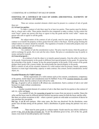58
1.3 ESSENTIAL OF A CONTRACT OF SALE OF GOODS
ESSENTIAL OF A CONTRACT OF SALE OF GOODS: (OR ESSENTIAL ELEMENTS OF
A CONTRACT OFSALE OF GOODS)
These are various essential elements which must be present in a contract of sale of goods
these are:
(1) At least two parties:
To make a contract of sale there must be at least two parties. These parties must be distinct,
that is, a buyer and a seller. These parties should be also competent to make a contact. In this context the
word ‘buyer’ means any person who buys or agrees to buy the goods and the word ‘seller”’ means any
person who sells or agrees to sell the goods.
(2) Goods :
the subject-matter of the contract of sale of goods, must be some goods the purpose of this
contract is to transfer the property in these goods from the seller to the buyer. And the googs forming the
subject-matter of contract should be monable. The regulation of transfer of immovable property does not
come within the purview of sale of Goods act.
(3) Price-the consideration :
In a contract of sale the consideration is price. The price must be money when the goods are
sold in exchange for goods, this is not sale but only a barter. But price or consideration may by partly in
money and partly in goods.
(4) General property :
In a contract of sale the object is to transfer general property, from the seller to the buyer,
in the goods. General property in the goods in different from special property in the goods. If a person has
the ownership of the goods, it means, he has the general property in the goods. If the owners of the goods
pledges these goods with a money-lender, the moneylender has special property in the goods.
(5) In a contract of sale all the essential elements of a valid contract must be present, namely, agreement,
intention to create legal relationship, capacity to make contract, free consert, lawful consideration, lawful
object, etc.
Essential Elements of a Valid Contract
All the requirements of a valid contract such as free consent, consideration, competency
of the parties, lawful object and consideration must be fulfilled. If any of the essential elements of a valid
contract is absent, then the contract of sale will not be valid.
For e.g., A agreed to sell an almirah to B without any consideration. Such a contract of sale is not valid
because it is made without consideration.
2. Two Parties
Another essential element of a contract of sale is that there must be two parties to the contract of
sale viz., seller and buyer.
In a contract of sale, the ownership of goods has to pass from one person to another. Hence the
seller and the buyer must be different persons because one person cannot be both the buyer and the seller.
But there are certain exceptions to this – where a person’s goods are sold under an execution of decree he
may purchase his own goods.
For e.g., A and B were partners. After some years, the firm was dissolved. On the dissolution, some
goods were divided among all the partners. Such a distribution of goods among the partners was not a
sale.
3. Goods
There must be some goods as a subject-matter. Goods must be one which is defined as
goods in Sec. 2(7) of the Sale of Goods Act. As per the definition given in Sec. 2(7) of the Act, goods
means every kind of movable property and it includes
 