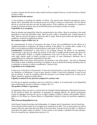 6
an order is placed with the person whose tender has been accepted. However, at each such time a distinct
contract is made.
Special terms in the contract
A term limiting or excluding the liability of offeror. The special terms should be presented in such a
manner that a reasonable man can become aware of it before a contract is entered into. The fact that he
did not or could not read does not alter the legal position. If the conditions are contained in a voucher or
receipt for payment of money, they do not bind the person receiving the voucher or receipt.
Legal Rules as to Acceptance
Must be absolute and unqualified. Must be communicated to the offeror. Must be according to the mode
prescribed or usual and reasonable mode. Must be given within a reasonable time. Cannot precede an
offer. Must be given by the party to whom the offer is made. Must be given before the offer lapse or is
withdrawn. It cannot be implied from silence.
Revocation or lapse of Offer (Sec. 6)
By communication of notice of revocation. By lapse of time. By non-fulfillment by the offeree of a
condition precedent to acceptance. By death or insanity of the offeror. If a counter offer is made. If an
offer is not accepted according to the prescribed or usual mode. If the law is changed.
Consideration Consideration is some kind of an exchange between the parties to an agreement.
Consideration is the price for which the promise of the other is bought and the promise thus given for
value is enforceable. Pollock A valuable consideration in the sense of the law may consist either – in
some right, interest, profit or benefit accruing to one party, or some forbearance, detriment, loss or
responsibility given, suffered or undertaken by the other.
Definition When at the desire of the promise, the promise or any other person – has done or abstained
from doing, or does or abstains from doing, or promises to do or to abstain from doing something such act
or abstinence or promise is called a consideration.” [Section 2(d)]
Legal Rules as to Consideration
It must move at the desire of the promisor. It may move from promisee or any other person. It may be an
act, abstinence or forbearance. It may be past, present or future. It need not be adequate. It must be real
and not illusory. It must be something which the promisor is not already bound to do. It must not be
illegal, immoral or opposed to public policy.
Capacity to contract Every person is competent to contract who-
Is of the age of majority according to the law to which he is subject. Is of sound mind. Is not disqualified
from contracting by any law to which he is subject. (Sec 11)
The position of Minor’s Agreements
An agreement with or by minor is void ab initio No Estoppel Limited application of Restitution Contracts
for the benefit of Minor No ratification of agreement on attaining majority No specific performance
Cannot be adjudged insolvent He can be an agent Liability of Minor’s parents and guardians Minor’s
liability in Tort Minor as a Partner Minor as a Shareholder Liability of minor for necessities supplied to
him
Other Persons Disqualified by Law
Alien Enemy Foreign Sovereigns and Ambassadors A Company and a Corporations Convicts Insolvents
Free Consent Consent means an act of approval or assenting to an offer. Two or more persons are said to
consent when they agree upon the same thing in the same sense. Consent involves ad idem i.e. identity of
mind about the subject matter of contract. A mere consent is not enough, it should be free and voluntary.
Not to be caused by any vitiating factors given u/s 14.
 