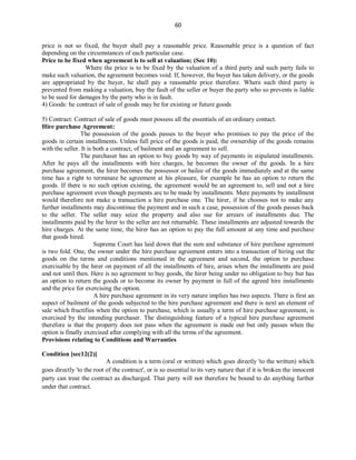 60
price is not so fixed, the buyer shall pay a reasonable price. Reasonable price is a question of fact
depending on the circumstances of each particular case.
Price to be fixed when agreement is to sell at valuation; (Sec 10):
Where the price is to be fixed by the valuation of a third party and such party fails to
make such valuation, the agreement becomes void. If, however, the buyer has taken delivery, or the goods
are appropriated by the buyer, he shall pay a reasonable price therefore. Where such third party is
prevented from making a valuation, buy the fault of the seller or buyer the party who so prevents is liable
to be sued for damages by the party who is in fault.
4) Goods: he contract of sale of goods may be for existing or future goods
5) Contract: Contract of sale of goods must possess all the essentials of an ordinary contact.
Hire purchase Agreement:
The possession of the goods passes to the buyer who promises to pay the price of the
goods in certain installments. Unless full price of the goods is paid, the ownership of the goods remains
with the seller. It is both a contract, of bailment and an agreement to sell.
The purchaser has an option to buy goods by way of payments in stipulated installments.
After he pays all the installments with hire charges, he becomes the owner of the goods. In a hire
purchase agreement, the hirer becomes the possessor or bailee of the goods immediately and at the same
time has a right to terminate he agreement at his pleasure, for example he has an option to return the
goods. If there is no such option existing, the agreement would be an agreement to, sell and not a hire
purchase agreement even though payments are to be made by installments. Mere payments by installment
would therefore not make a transaction a hire purchase one. The hirer, if he chooses not to make any
further installments may discontinue the payment and in such a case, possession of the goods passes back
to the seller. The seller may seize the property and also sue for arrears of installments due. The
installments paid by the hirer to the seller are not returnable. These installments are adjusted towards the
hire charges. At the same time, the hirer has an option to pay the full amount at any time and purchase
that goods hired.
Supreme Court has laid down that the sum and substance of hire purchase agreement
is two fold. One, the owner under the hire purchase agreement enters into a transaction of hiring out the
goods on the terms and conditions mentioned in the agreement and second, the option to purchase
exercisable by the hirer on payment of all the installments of hire, arises when the installments are paid
and not until then. Here is no agreement to buy goods, the hirer being under no obligation to buy but has
an option to return the goods or to become its owner by payment in full of the agreed hire installments
and the price for exercising the option.
A hire purchase agreement in its very nature implies has two aspects. There is first an
aspect of bailment of the goods subjected to the hire purchase agreement and there is next an element of
sale which fructifies when the option to purchase, which is usually a term of hire purchase agreement, is
exercised by the intending purchaser. The distinguishing feature of a typical hire purchase agreement
therefore is that the property does not pass when the agreement is made out but only passes when the
option is finally exercised after complying with all the terms of the agreement.
Provisions relating to Conditions and Warranties
Condition [sec12(2)]
A condition is a term (oral or written) which goes directly 'to the written) which
goes directly 'to the root of the contract', or is so essential to its very nature that if it is broken the innocent
party can treat the contract as discharged. That party will not therefore be bound to do anything further
under that contract.
 